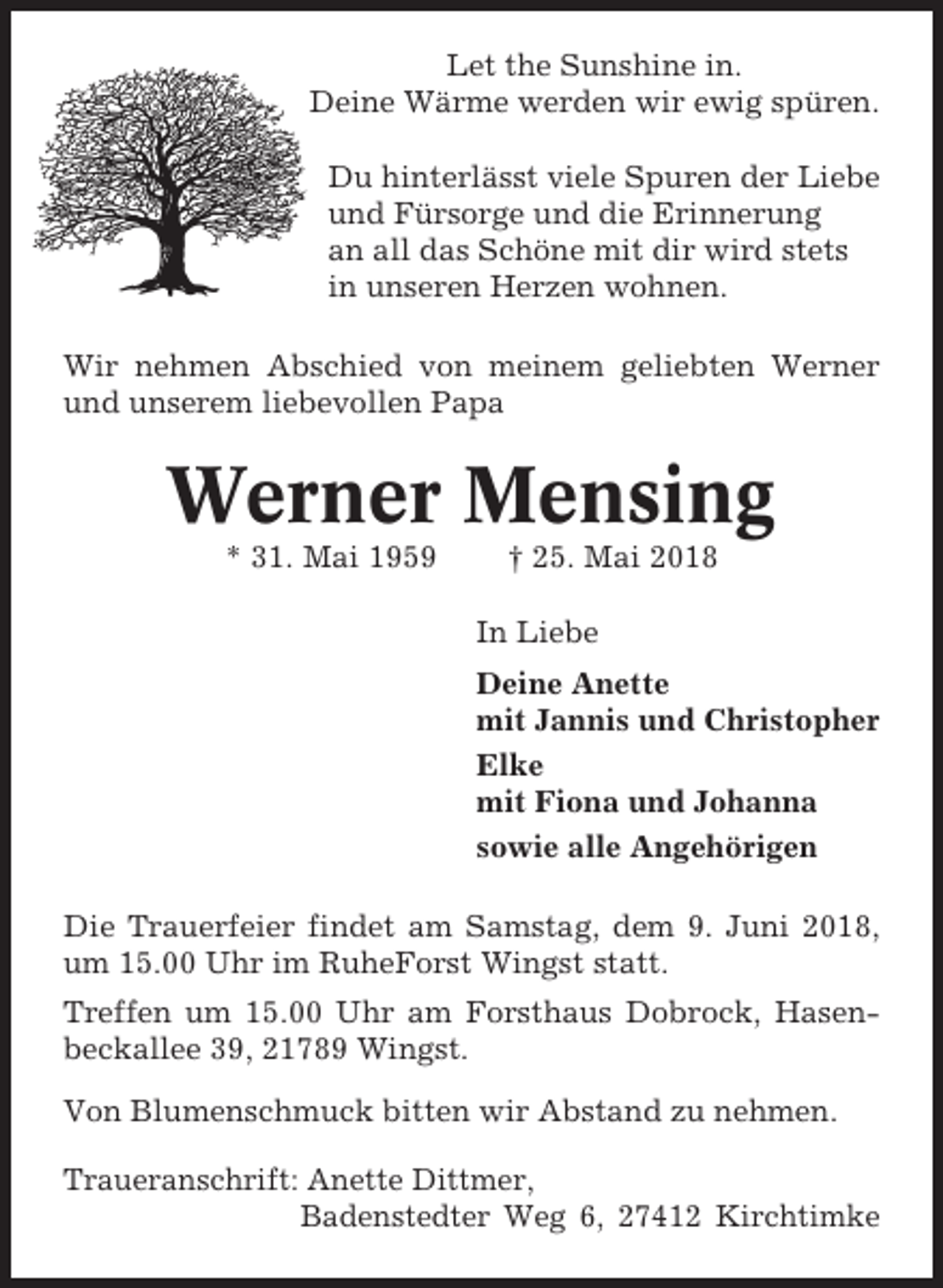 <p>Let the Sunshine in.<br />Deine Wärme werden wir ewig spüren.<br />Du hinterlässt viele Spuren der Liebe<br />und Fürsorge und die Erinnerung<br />an all das Schöne mit dir wird stets<br />in unseren Herzen wohnen.<br />Wir nehmen Abschied von meinem geliebten Werner<br />und unserem liebevollen Papa</p><p>Werner Mensing<br />* 31. Mai 1959</p><p>† 25. Mai 2018<br />In Liebe<br />Deine Anette<br />mit Jannis und Christopher<br />Elke<br />mit Fiona und Johanna<br />sowie alle Angehörigen</p><p>Die Trauerfeier findet am Samstag, dem 9. Juni 2018,<br />um 15.00 Uhr im RuheForst Wingst statt.<br />Treffen um 15.00 Uhr am Forsthaus Dobrock, Hasenbeckallee 39, 21789 Wingst.<br />Von Blumenschmuck bitten wir Abstand zu nehmen.<br />Traueranschrift: Anette Dittmer,<br />Badenstedter Weg 6, 27412 Kirchtimke</p>