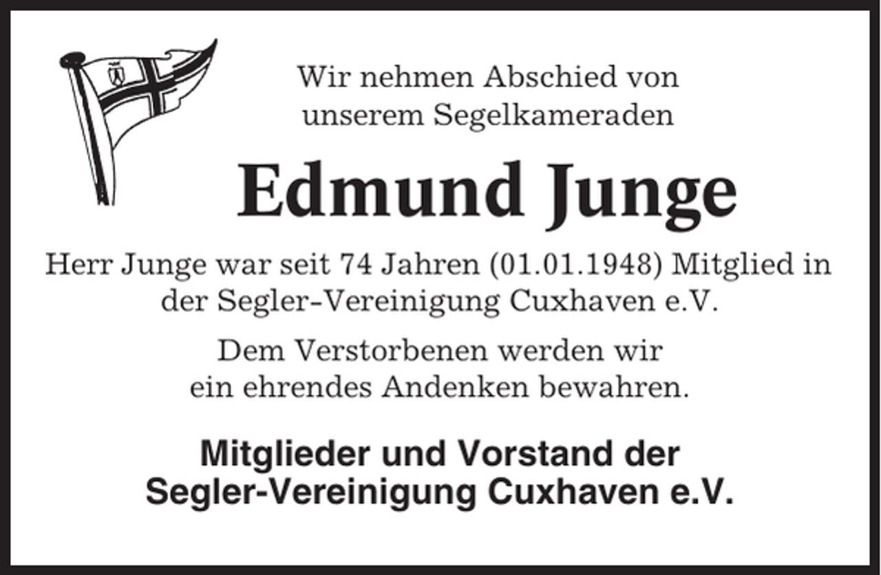 <p>Wir nehmen Abschied von<br />unserem Segelkameraden</p><p>Edmund Junge<br />Herr Junge war seit 74 Jahren (01.01.1948) Mitglied in<br />der Segler-Vereinigung Cuxhaven e.V.<br />Dem Verstorbenen werden wir<br />ein ehrendes Andenken bewahren.</p><p>Mitglieder und Vorstand der<br />Segler-Vereinigung Cuxhaven e.V.</p>