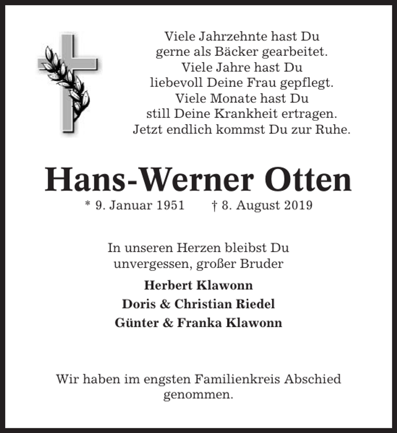 <p>Viele Jahrzehnte hast Du<br />gerne als Bäcker gearbeitet.<br />Viele Jahre hast Du<br />liebevoll Deine Frau gepflegt.<br />Viele Monate hast Du<br />still Deine Krankheit ertragen.<br />Jetzt endlich kommst Du zur Ruhe.</p><p>Hans-Werner Otten<br />* 9. Januar 1951</p><p>† 8. August 2019</p><p>In unseren Herzen bleibst Du<br />unvergessen, großer Bruder<br />Herbert Klawonn<br />Doris &amp; Christian Riedel<br />Günter &amp; Franka Klawonn</p><p>Wir haben im engsten Familienkreis Abschied<br />genommen.</p>