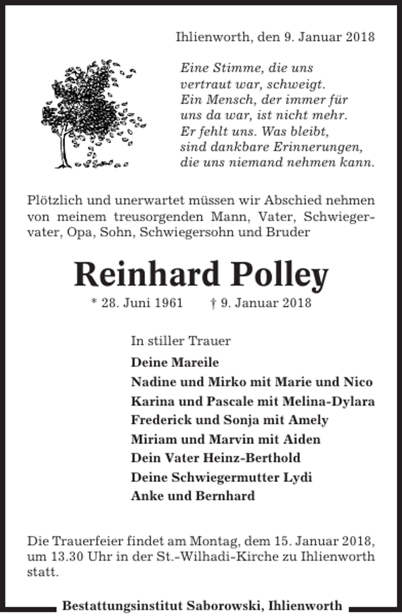 <p>Ihlienworth, den 9. Januar 2018<br />Eine Stimme, die uns<br />vertraut war, schweigt.<br />Ein Mensch, der immer für<br />uns da war, ist nicht mehr.<br />Er fehlt uns. Was bleibt,<br />sind dankbare Erinnerungen,<br />die uns niemand nehmen kann.<br />Plötzlich und unerwartet müssen wir Abschied nehmen<br />von meinem treusorgenden Mann, Vater, Schwiegervater, Opa, Sohn, Schwiegersohn und Bruder</p><p>Reinhard Polley<br />* 28. Juni 1961</p><p>† 9. Januar 2018</p><p>In stiller Trauer<br />Deine Mareile<br />Nadine und Mirko mit Marie und Nico<br />Karina und Pascale mit Melina-Dylara<br />Frederick und Sonja mit Amely<br />Miriam und Marvin mit Aiden<br />Dein Vater Heinz-Berthold<br />Deine Schwiegermutter Lydi<br />Anke und Bernhard<br />Die Trauerfeier findet am Montag, dem 15. Januar 2018,<br />um 13.30 Uhr in der St.-Wilhadi-Kirche zu Ihlienworth<br />statt.<br />Bestattungsinstitut Saborowski, Ihlienworth</p>