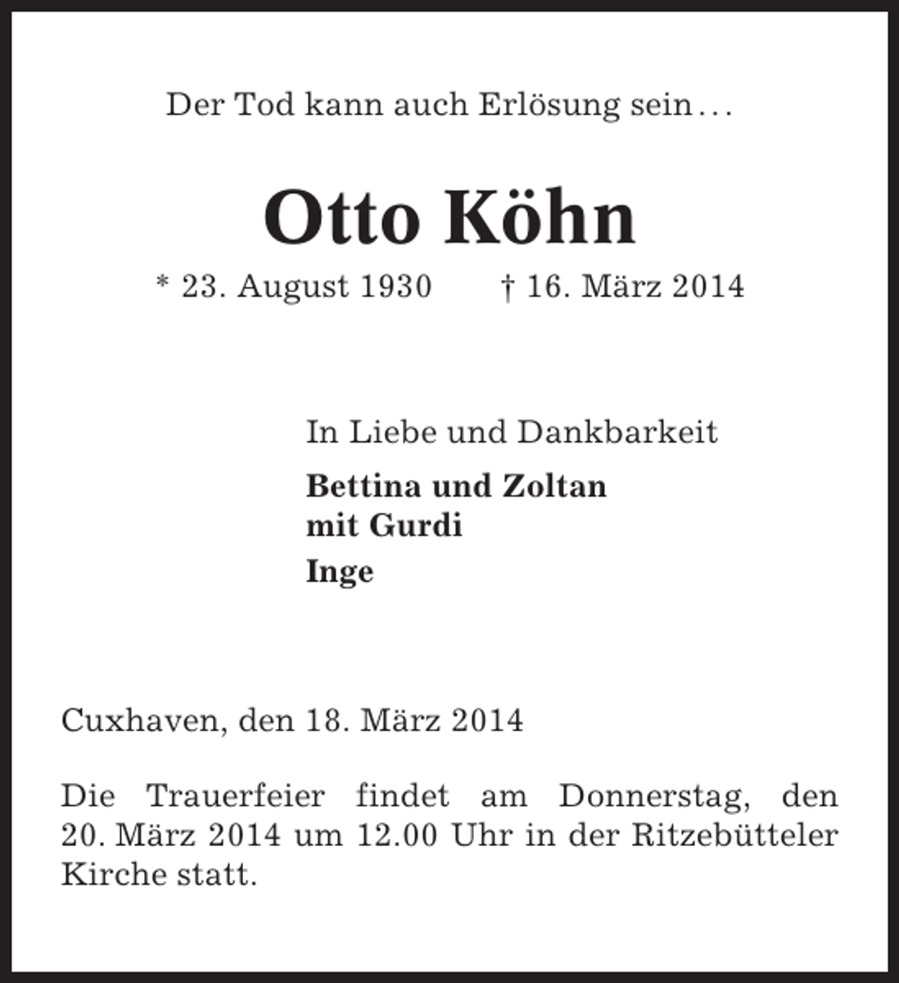 <p>Der Tod kann auch Erlösung sein . . .</p><p>Otto Köhn<br />* 23. August 1930</p><p>† 16. März 2014</p><p>In Liebe und Dankbarkeit<br />Bettina und Zoltan<br />mit Gurdi<br />Inge</p><p>Cuxhaven, den 18. März 2014<br />Die Trauerfeier findet am Donnerstag, den<br />20. März 2014 um 12.00 Uhr in der Ritzebütteler<br />Kirche statt.</p>
