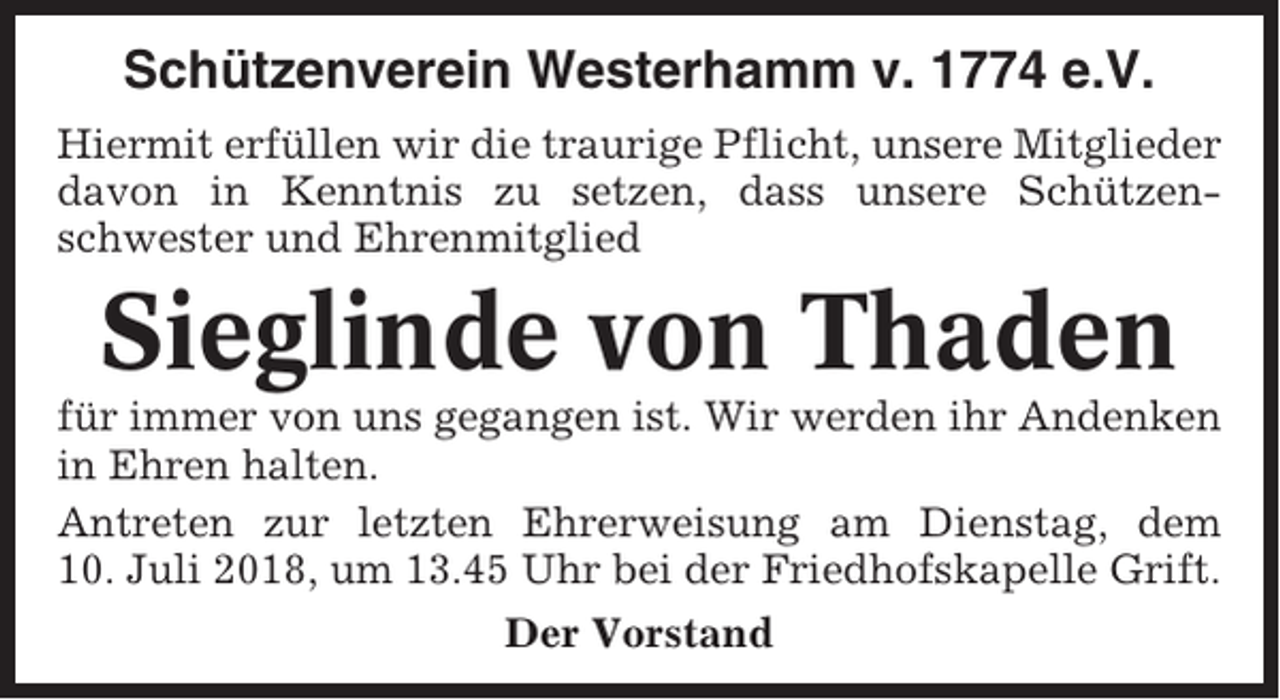 <p>Schützenverein Westerhamm v. 1774 e.V.<br />Hiermit erfüllen wir die traurige Pflicht, unsere Mitglieder<br />davon in Kenntnis zu setzen, dass unsere Schützenschwester und Ehrenmitglied</p><p>Sieglinde von Thaden<br />für immer von uns gegangen ist. Wir werden ihr Andenken<br />in Ehren halten.<br />Antreten zur letzten Ehrerweisung am Dienstag, dem<br />10. Juli 2018, um 13.45 Uhr bei der Friedhofskapelle Grift.<br />Der Vorstand</p>