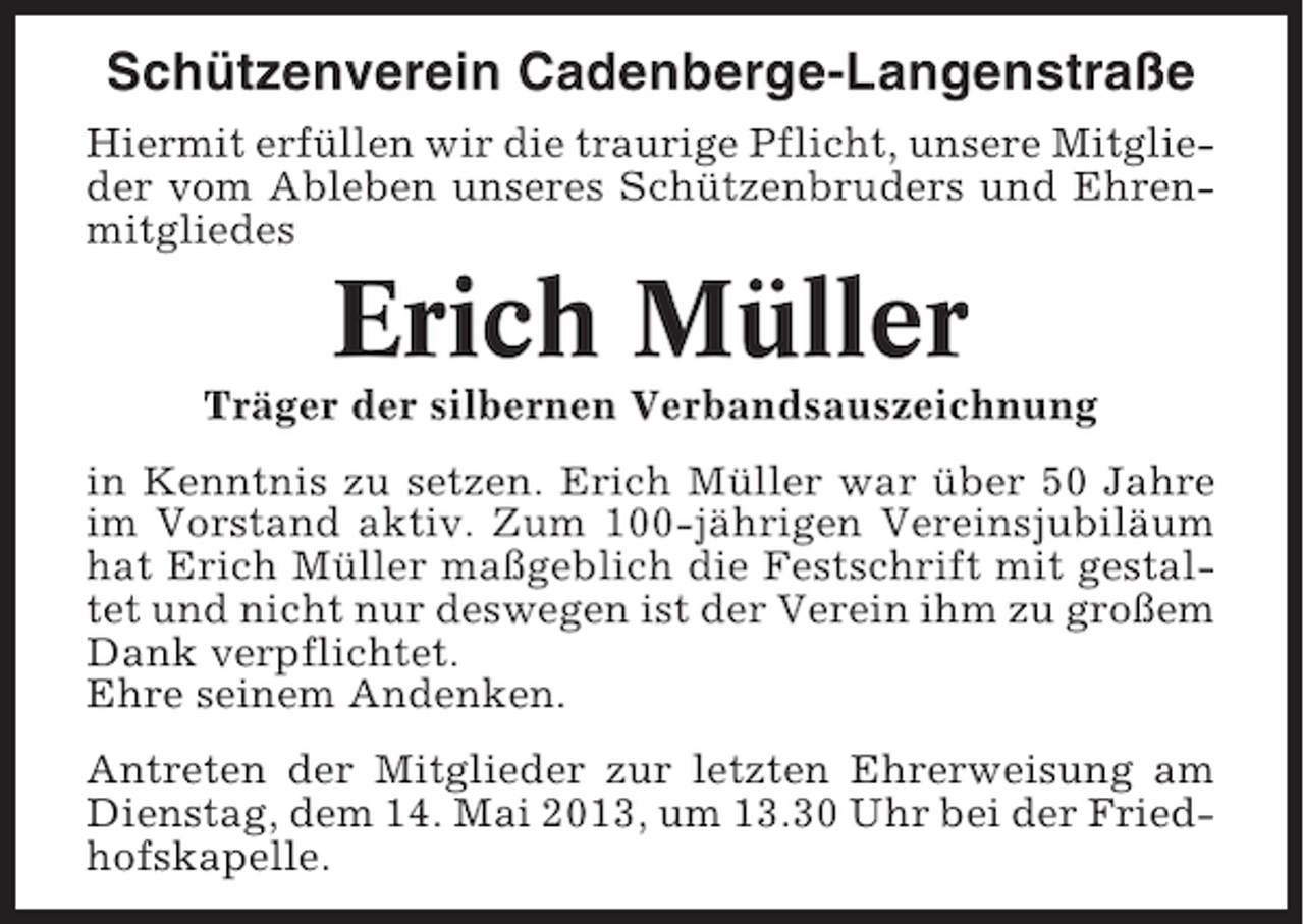 <p>Schützenverein Cadenberge-Langenstraße<br />Hiermit erfüllen wir die traurige Pflicht, unsere Mitglieder vom Ableben unseres Schützenbruders und Ehrenmitgliedes</p><p>Erich Müller<br />Träger der silbernen Verbandsauszeichnung<br />in Kenntnis zu setzen. Erich Müller war über 50 Jahre<br />im Vorstand aktiv. Zum 100-jährigen Vereinsjubiläum<br />hat Erich Müller maßgeblich die Festschrift mit gestaltet und nicht nur deswegen ist der Verein ihm zu großem<br />Dank verpflichtet.<br />Ehre seinem Andenken.<br />Antreten der Mitglieder zur letzten Ehrerweisung am<br />Dienstag, dem 14. Mai 2013, um 13.30 Uhr bei der Friedhofskapelle.</p>