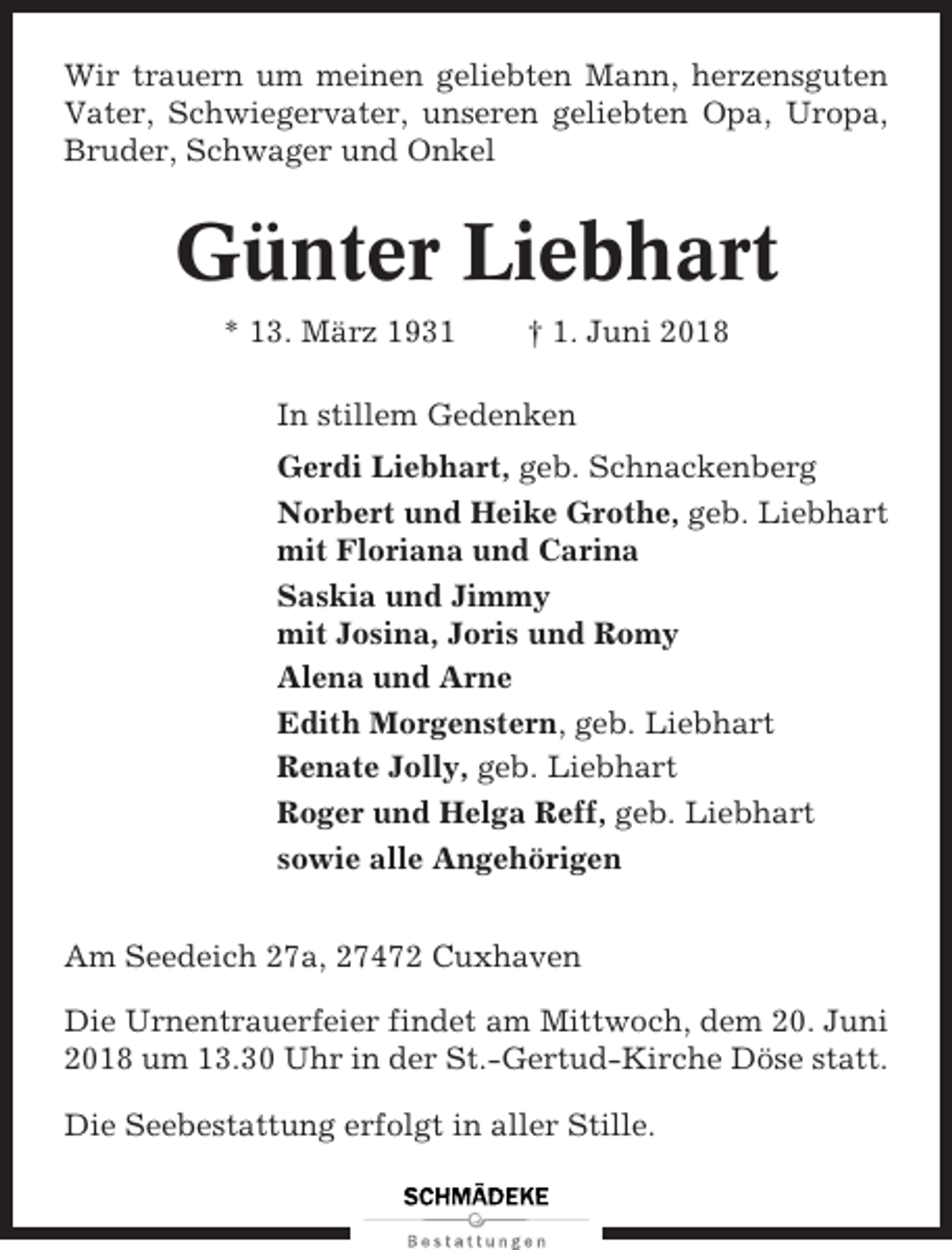 <p>Wir trauern um meinen geliebten Mann, herzensguten<br />Vater, Schwiegervater, unseren geliebten Opa, Uropa,<br />Bruder, Schwager und Onkel</p><p>Günter Liebhart<br />* 13. März 1931</p><p>† 1. Juni 2018</p><p>In stillem Gedenken<br />Gerdi Liebhart, geb. Schnackenberg<br />Norbert und Heike Grothe, geb. Liebhart<br />mit Floriana und Carina<br />Saskia und Jimmy<br />mit Josina, Joris und Romy<br />Alena und Arne<br />Edith Morgenstern, geb. Liebhart<br />Renate Jolly, geb. Liebhart<br />Roger und Helga Reff, geb. Liebhart<br />sowie alle Angehörigen<br />Am Seedeich 27a, 27472 Cuxhaven<br />Die Urnentrauerfeier findet am Mittwoch, dem 20. Juni<br />2018 um 13.30 Uhr in der St.-Gertud-Kirche Döse statt.<br />Die Seebestattung erfolgt in aller Stille.</p>
