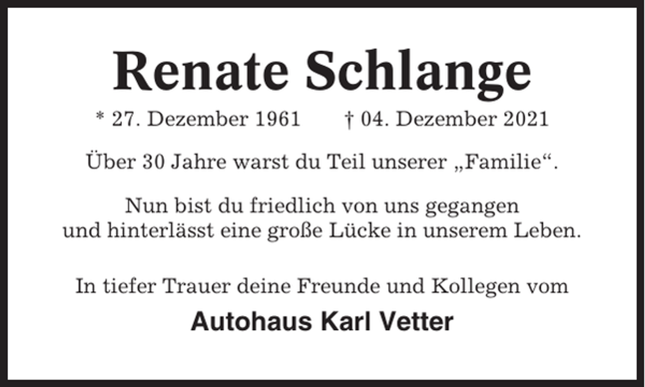 <p>Renate Schlange<br />* 27. Dezember 1961</p><p>† 04. Dezember 2021</p><p>Über 30 Jahre warst du Teil unserer „Familie“.<br />Nun bist du friedlich von uns gegangen<br />und hinterlässt eine große Lücke in unserem Leben.<br />In tiefer Trauer deine Freunde und Kollegen vom</p><p>Autohaus Karl Vetter</p>