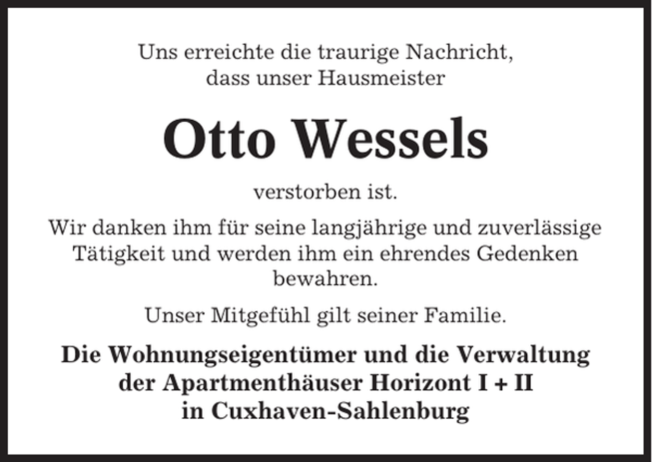 <p>Uns erreichte die traurige Nachricht,<br />dass unser Hausmeister</p><p>Otto Wessels<br />verstorben ist.<br />Wir danken ihm für seine langjährige und zuverlässige<br />Tätigkeit und werden ihm ein ehrendes Gedenken<br />bewahren.<br />Unser Mitgefühl gilt seiner Familie.</p><p>Die Wohnungseigentümer und die Verwaltung<br />der Apartmenthäuser Horizont I + II<br />in Cuxhaven-Sahlenburg</p>