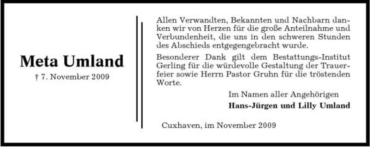 <p>Meta Umland<br />† 7. November 2009</p><p>Allen Verwandten, Bekannten und Nachbarn danken wir von Herzen für die große Anteilnahme und Verbundenheit, die uns in den schweren Stunden des Abschieds entgegengebracht wurde. Besonderer Dank gilt dem Bestattungs-Institut Gerling für die würdevolle Gestaltung der Trauerfeier sowie Herrn Pastor Gruhn für die tröstenden Worte. Im Namen aller Angehörigen Hans-Jürgen und Lilly Umland Cuxhaven, im November 2009</p>