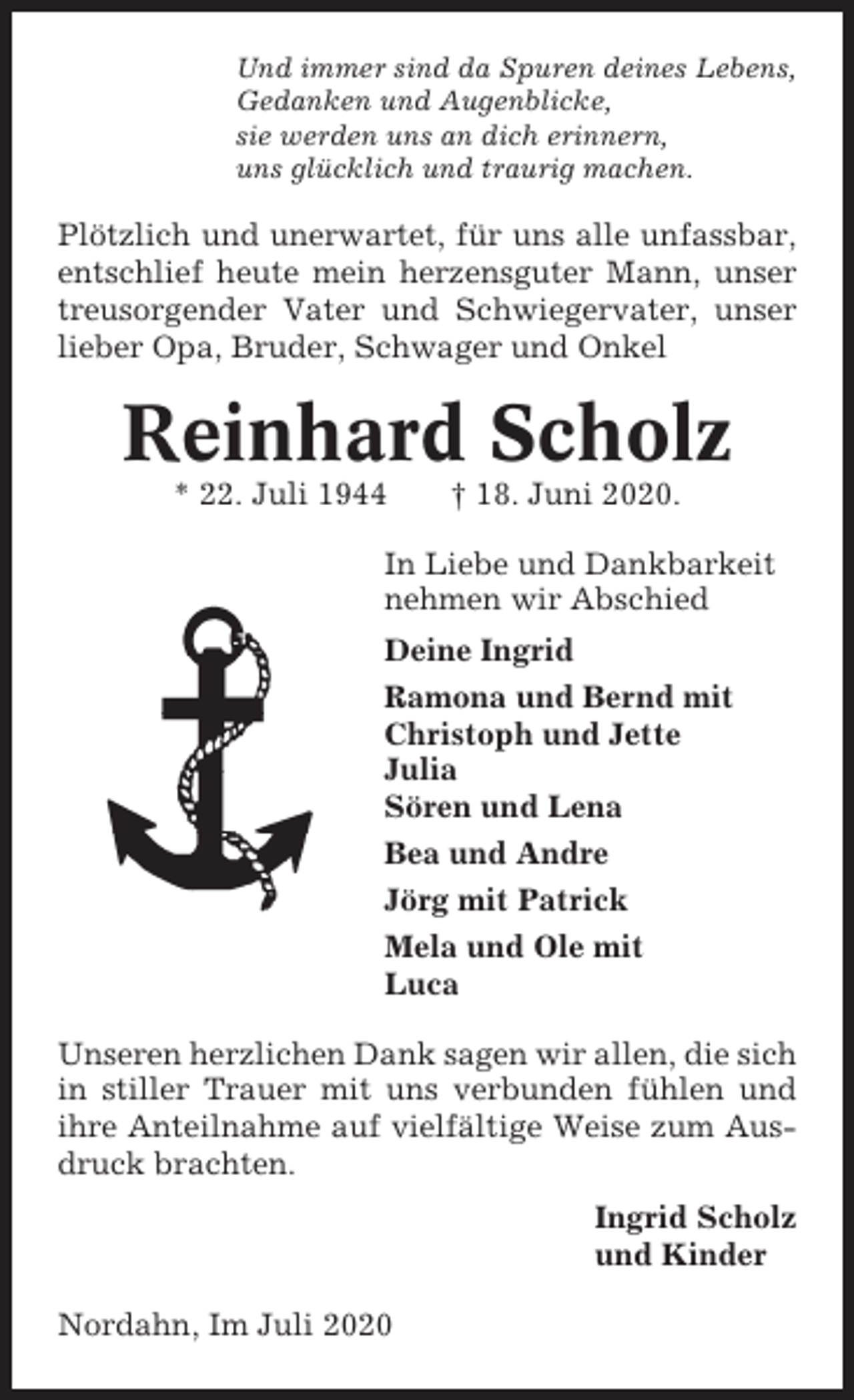 <p>Und immer sind da Spuren deines Lebens,<br />Gedanken und Augenblicke,<br />sie werden uns an dich erinnern,<br />uns glücklich und traurig machen.</p><p>Plötzlich und unerwartet, für uns alle unfassbar,<br />entschlief heute mein herzensguter Mann, unser<br />treusorgender Vater und Schwiegervater, unser<br />lieber Opa, Bruder, Schwager und Onkel</p><p>Reinhard Scholz<br />* 22. Juli 1944</p><p>† 18. Juni 2020.</p><p>In Liebe und Dankbarkeit<br />nehmen wir Abschied<br />Deine Ingrid<br />Ramona und Bernd mit<br />Christoph und Jette<br />Julia<br />Sören und Lena<br />Bea und Andre<br />Jörg mit Patrick<br />Mela und Ole mit<br />Luca<br />Unseren herzlichen Dank sagen wir allen, die sich<br />in stiller Trauer mit uns verbunden fühlen und<br />ihre Anteilnahme auf vielfältige Weise zum Ausdruck brachten.<br />Ingrid Scholz<br />und Kinder<br />Nordahn, Im Juli 2020</p>