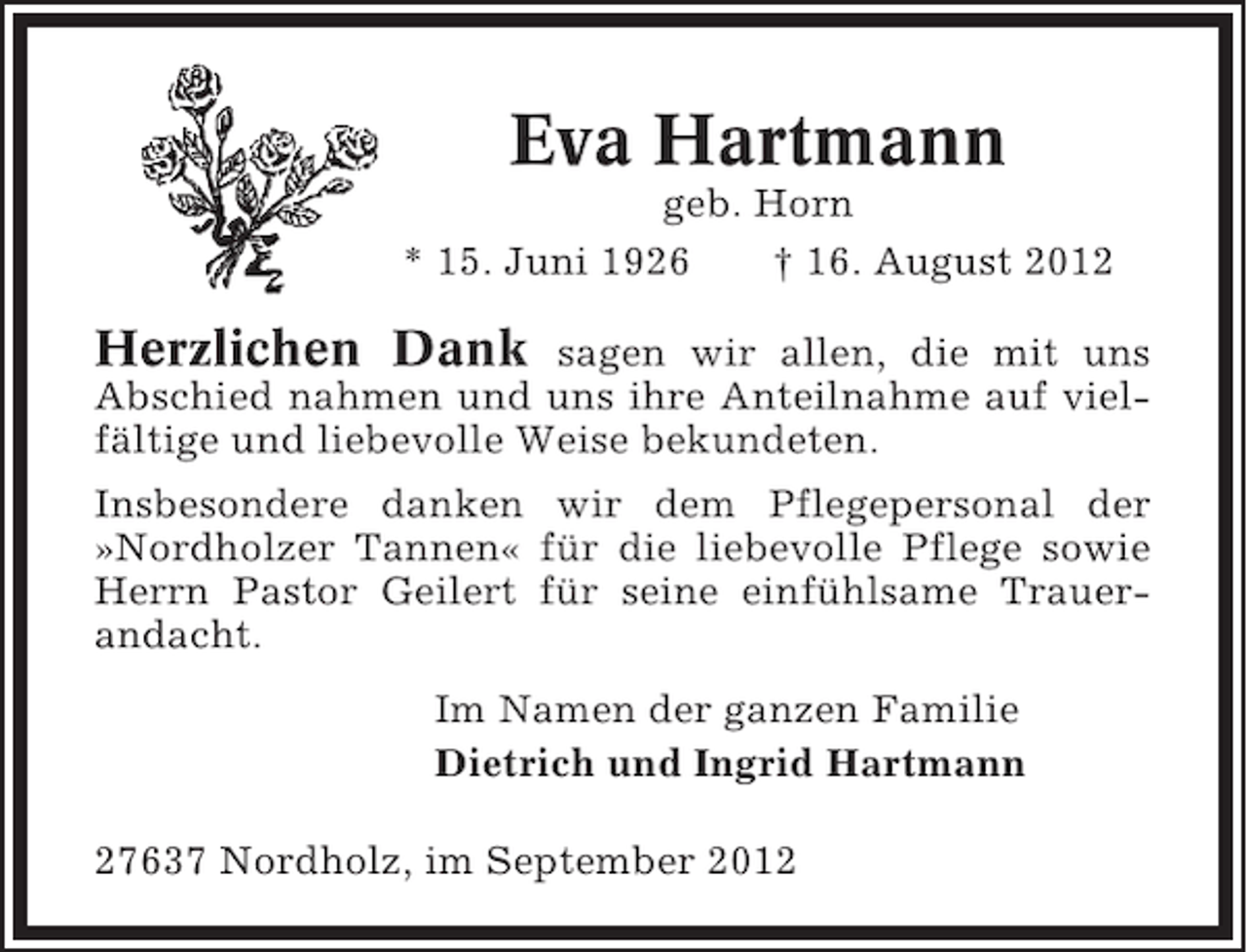 <p>Eva Hartmann<br />geb. Horn<br />* 15. Juni 1926<br />† 16. August 2012</p><p>Herzlichen Dank</p><p>sagen wir allen, die mit uns<br />Abschied nahmen und uns ihre Anteilnahme auf vielfältige und liebevolle Weise bekundeten.<br />Insbesondere danken wir dem Pflegepersonal der<br />»Nordholzer Tannen« für die liebevolle Pflege sowie<br />Herrn Pastor Geilert für seine einfühlsame Trauerandacht.<br />Im Namen der ganzen Familie<br />Dietrich und Ingrid Hartmann<br />27637 Nordholz, im September 2012</p>
