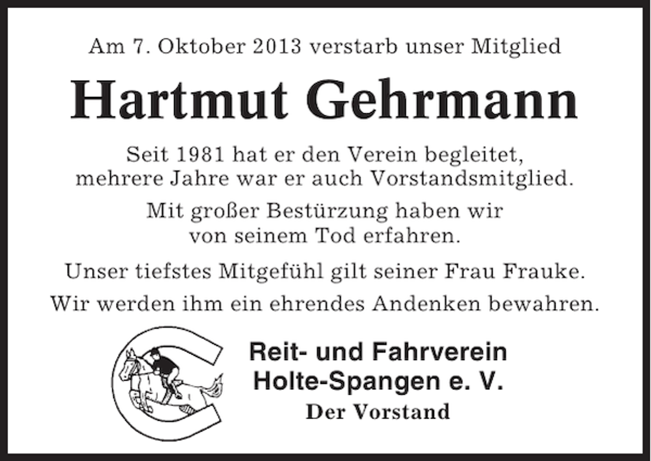 <p>Am 7. Oktober 2013 verstarb unser Mitglied</p><p>Hartmut Gehrmann<br />Seit 1981 hat er den Verein begleitet,<br />mehrere Jahre war er auch Vorstandsmitglied.<br />Mit großer Bestürzung haben wir<br />von seinem Tod erfahren.<br />Unser tiefstes Mitgefühl gilt seiner Frau Frauke.<br />Wir werden ihm ein ehrendes Andenken bewahren.</p><p>Reit- und Fahrverein<br />Holte-Spangen e. V.<br />Der Vorstand</p>