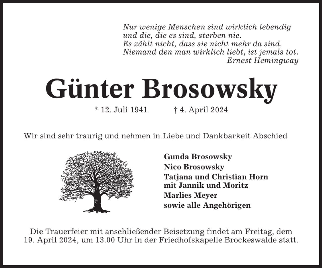 <p>Nur wenige Menschen sind wirklich lebendig<br />und die, die es sind, sterben nie.<br />Es zählt nicht, dass sie nicht mehr da sind.<br />Niemand den man wirklich liebt, ist jemals tot.<br />Ernest Hemingway</p><p>Günter Brosowsky<br />* 12. Juli 1941</p><p>† 4. April 2024</p><p>Wir sind sehr traurig und nehmen in Liebe und Dankbarkeit Abschied<br />Gunda Brosowsky<br />Nico Brosowsky<br />Tatjana und Christian Horn<br />mit Jannik und Moritz<br />Marlies Meyer<br />sowie alle Angehörigen<br />Die Trauerfeier mit anschließender Beisetzung findet am Freitag, dem<br />19. April 2024, um 13.00 Uhr in der Friedhofskapelle Brockeswalde statt.</p>