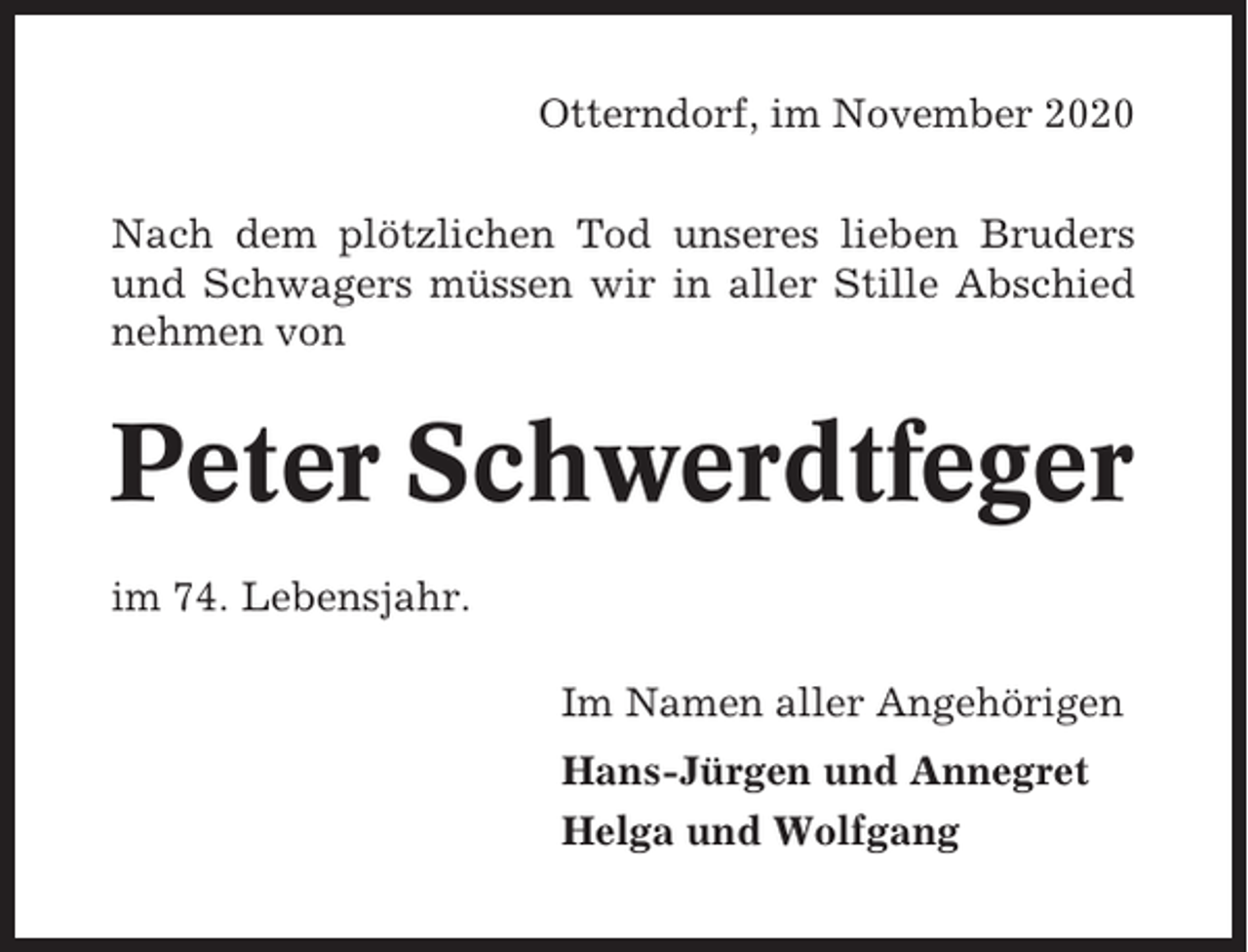 <p>Otterndorf, im November 2020<br />Nach dem plötzlichen Tod unseres lieben Bruders<br />und Schwagers müssen wir in aller Stille Abschied<br />nehmen von</p><p>Peter Schwerdtfeger<br />im 74. Lebensjahr.<br />Im Namen aller Angehörigen<br />Hans-Jürgen und Annegret<br />Helga und Wolfgang</p>
