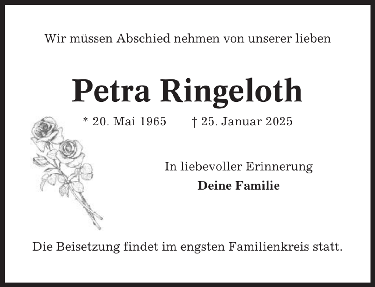 <p>Wir müssen Abschied nehmen von unserer lieben</p><p>Petra Ringeloth<br />* 20. Mai 1965</p><p>† 25. Januar 2025</p><p>In liebevoller Erinnerung<br />Deine Familie</p><p>Die Beisetzung findet im engsten Familienkreis statt.</p>