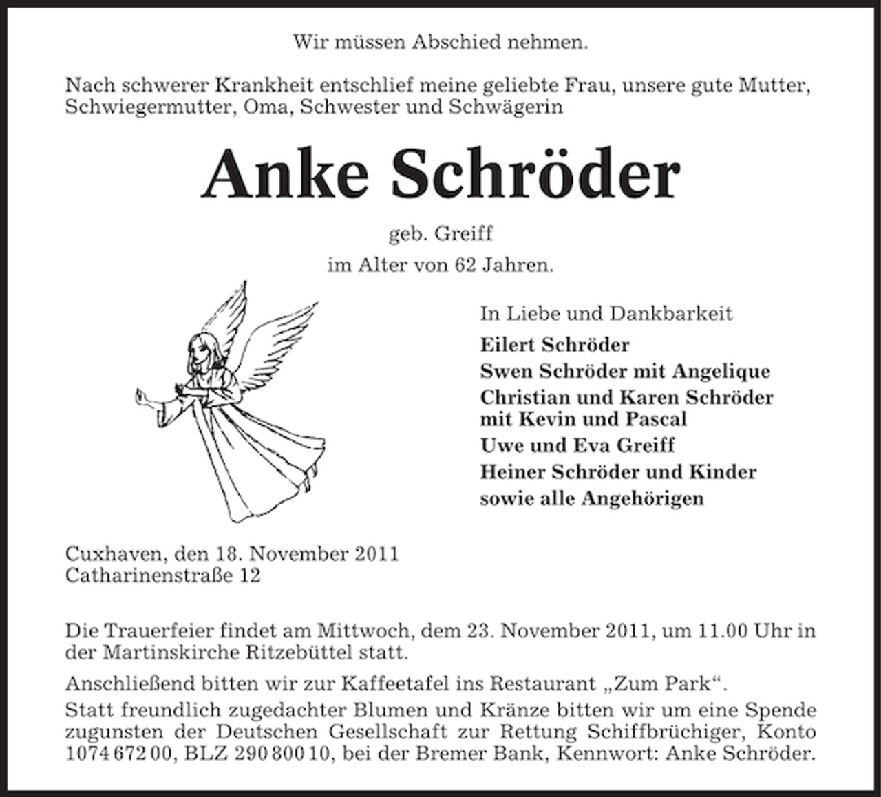 <p>Wir müssen Abschied nehmen.<br />Nach schwerer Krankheit entschlief meine geliebte Frau, unsere gute Mutter,<br />Schwiegermutter, Oma, Schwester und Schwägerin</p><p>Anke Schröder<br />geb. Greiff<br />im Alter von 62 Jahren.<br />In Liebe und Dankbarkeit<br />Eilert Schröder<br />Swen Schröder mit Angelique<br />Christian und Karen Schröder<br />mit Kevin und Pascal<br />Uwe und Eva Greiff<br />Heiner Schröder und Kinder<br />sowie alle Angehörigen<br />Cuxhaven, den 18. November 2011<br />Catharinenstraße 12<br />Die Trauerfeier findet am Mittwoch, dem 23. November 2011, um 11.00 Uhr in<br />der Martinskirche Ritzebüttel statt.<br />Anschließend bitten wir zur Kaffeetafel ins Restaurant „Zum Park“.<br />Statt freundlich zugedachter Blumen und Kränze bitten wir um eine Spende<br />zugunsten der Deutschen Gesellschaft zur Rettung Schiffbrüchiger, Konto<br />1074 672 00, BLZ 290 800 10, bei der Bremer Bank, Kennwort: Anke Schröder.</p>