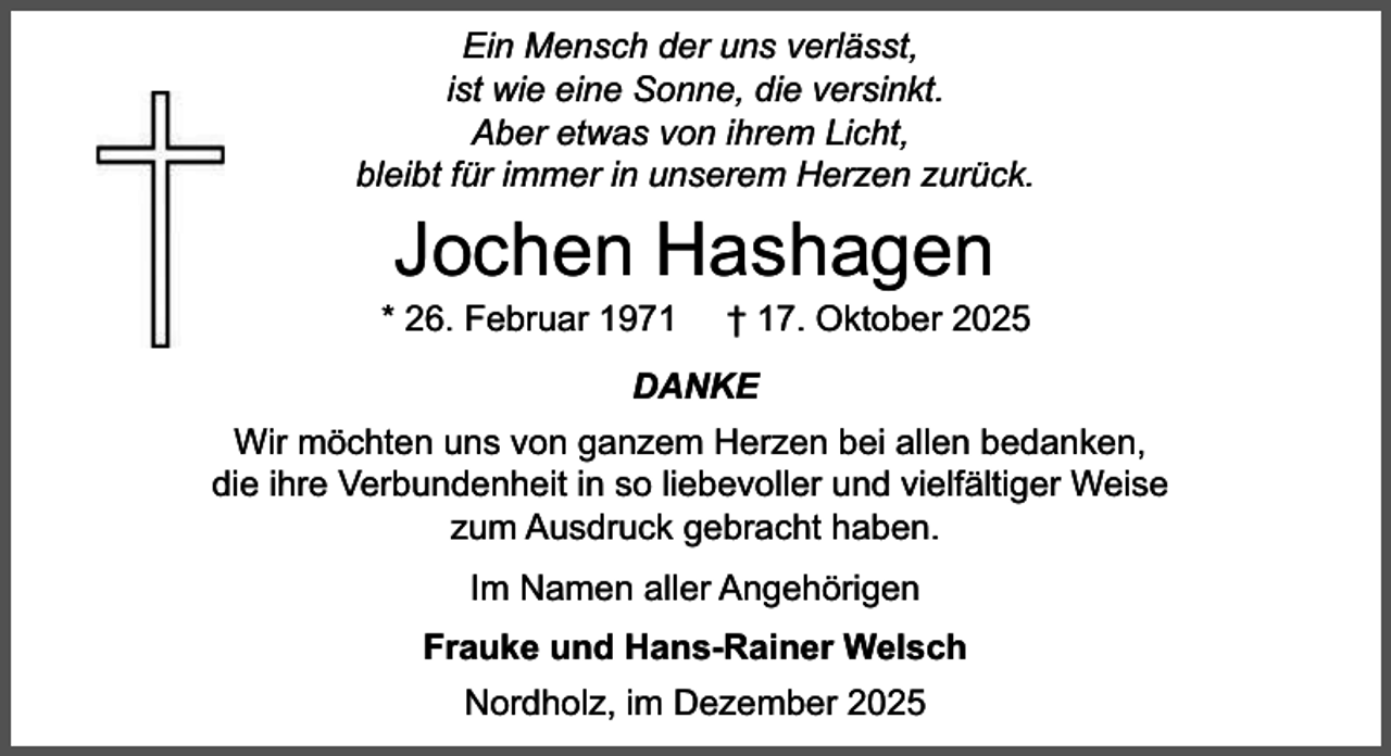 <p>Ein Mensch der uns verlässt,<br />ist wie eine Sonne, die versinkt.<br />Aber etwas von ihrem Licht,<br />bleibt für immer in unserem Herzen zurück.</p><p>Jochen Hashagen</p><p>* 26. Februar 1971</p><p>† 17. Oktober 2025</p><p>DANKE<br />Wir möchten uns von ganzem Herzen bei allen bedanken,<br />die ihre Verbundenheit in so liebevoller und vielfältiger Weise<br />zum Ausdruck gebracht haben.<br />Im Namen aller Angehörigen<br />Frauke und Hans-Rainer Welsch<br />Nordholz, im Dezember 2025</p>