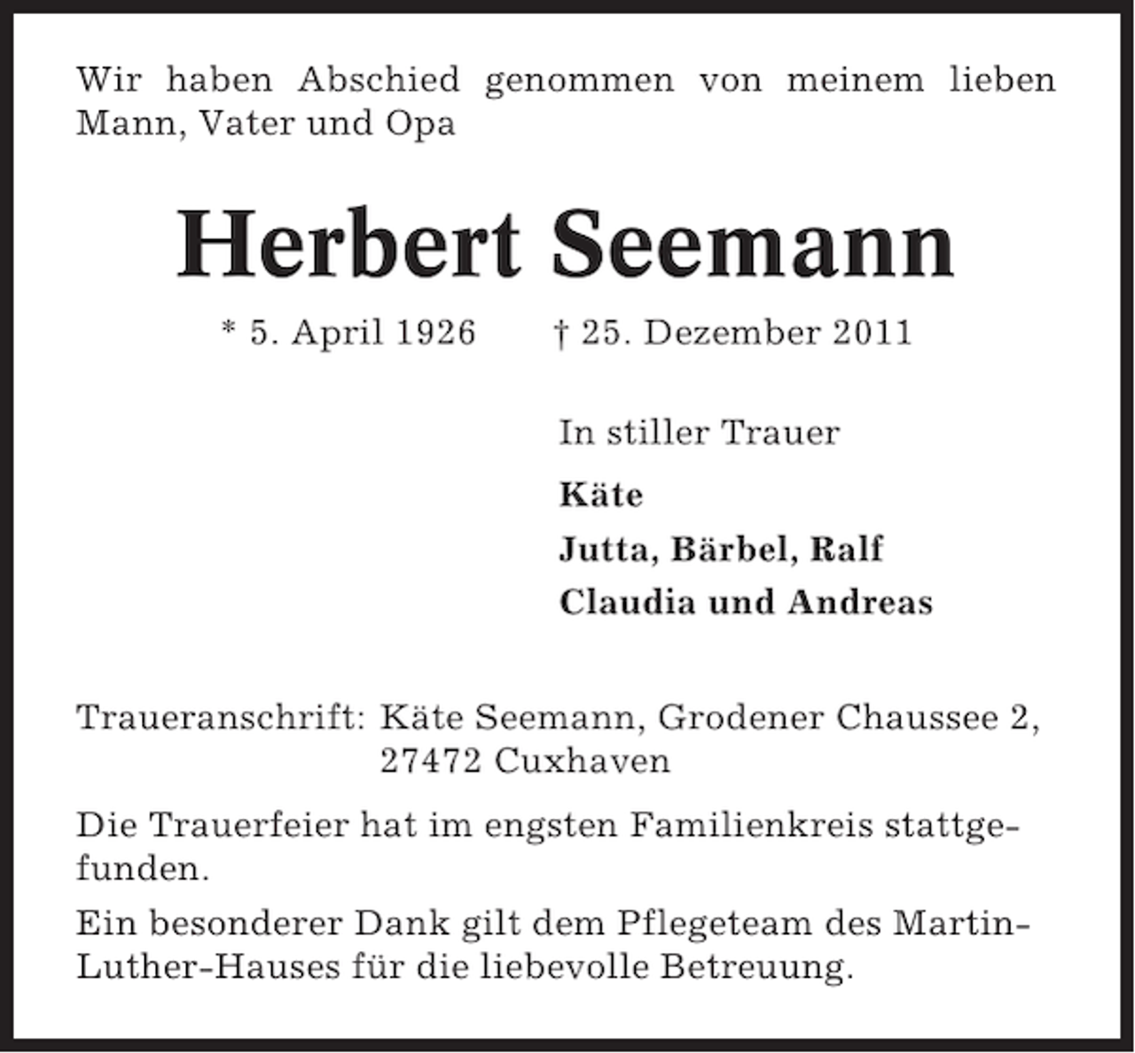 <p>Wir haben Abschied genommen von meinem lieben<br />Mann, Vater und Opa</p><p>Herbert Seemann<br />* 5. April 1926</p><p>† 25. Dezember 2011<br />In stiller Trauer<br />Käte<br />Jutta, Bärbel, Ralf<br />Claudia und Andreas</p><p>Traueranschrift: Käte Seemann, Grodener Chaussee 2,<br />27472 Cuxhaven<br />Die Trauerfeier hat im engsten Familienkreis stattgefunden.<br />Ein besonderer Dank gilt dem Pflegeteam des MartinLuther-Hauses für die liebevolle Betreuung.</p>