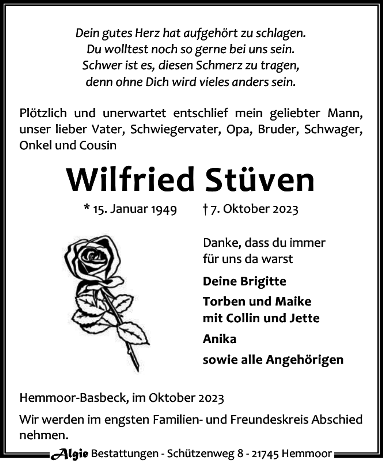 <p>Dein gutes Herz hat aufgehört zu schlagen.<br />Du wolltest noch so gerne bei uns sein.<br />Schwer ist es, diesen Schmerz zu tragen,<br />denn ohne Dich wird vieles anders sein.<br />Plötzlich und unerwartet entschlief mein geliebter Mann,<br />unser lieber Vater, Schwiegervater, Opa, Bruder, Schwager,<br />Onkel und Cousin</p><p>Wilfried Stüven<br />* 15. Januar 1949</p><p>† 7. Oktober 2023</p><p>Danke, dass du immer<br />für uns da warst<br />Deine Brigitte<br />Torben und Maike<br />mit Collin und Jette<br />Anika<br />sowie alle Angehörigen<br />Hemmoor-Basbeck, im Oktober 2023<br />Wir werden im engsten Familien- und Freundeskreis Abschied<br />nehmen.<br />Algie Bestattungen - Schützenweg 8 - 21745 Hemmoor</p>