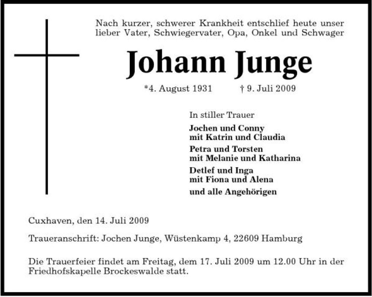 <p>Nach kurzer, schwerer Krankheit entschlief heute unser lieber Vater, Schwiegervater, Opa, Onkel und Schwager</p><p>Johann Junge<br />*4. August 1931 † 9. Juli 2009<br />In stiller Trauer Jochen und Conny mit Katrin und Claudia Petra und Torsten mit Melanie und Katharina Detlef und Inga mit Fiona und Alena und alle Angehörigen</p><p>Cuxhaven, den 14. Juli 2009 Traueranschrift: Jochen Junge, Wüstenkamp 4, 22609 Hamburg Die Trauerfeier findet am Freitag, dem 17. Juli 2009 um 12.00 Uhr in der Friedhofskapelle Brockeswalde statt.</p>