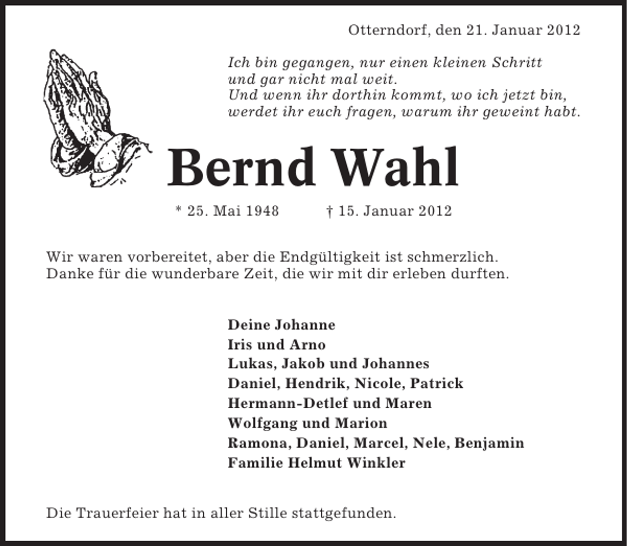 <p>Otterndorf, den 21. Januar 2012<br />Ich bin gegangen, nur einen kleinen Schritt<br />und gar nicht mal weit.<br />Und wenn ihr dorthin kommt, wo ich jetzt bin,<br />werdet ihr euch fragen, warum ihr geweint habt.</p><p>Bernd Wahl<br />* 25. Mai 1948</p><p>† 15. Januar 2012</p><p>Wir waren vorbereitet, aber die Endgültigkeit ist schmerzlich.<br />Danke für die wunderbare Zeit, die wir mit dir erleben durften.<br />Deine Johanne<br />Iris und Arno<br />Lukas, Jakob und Johannes<br />Daniel, Hendrik, Nicole, Patrick<br />Hermann-Detlef und Maren<br />Wolfgang und Marion<br />Ramona, Daniel, Marcel, Nele, Benjamin<br />Familie Helmut Winkler<br />Die Trauerfeier hat in aller Stille stattgefunden.</p>