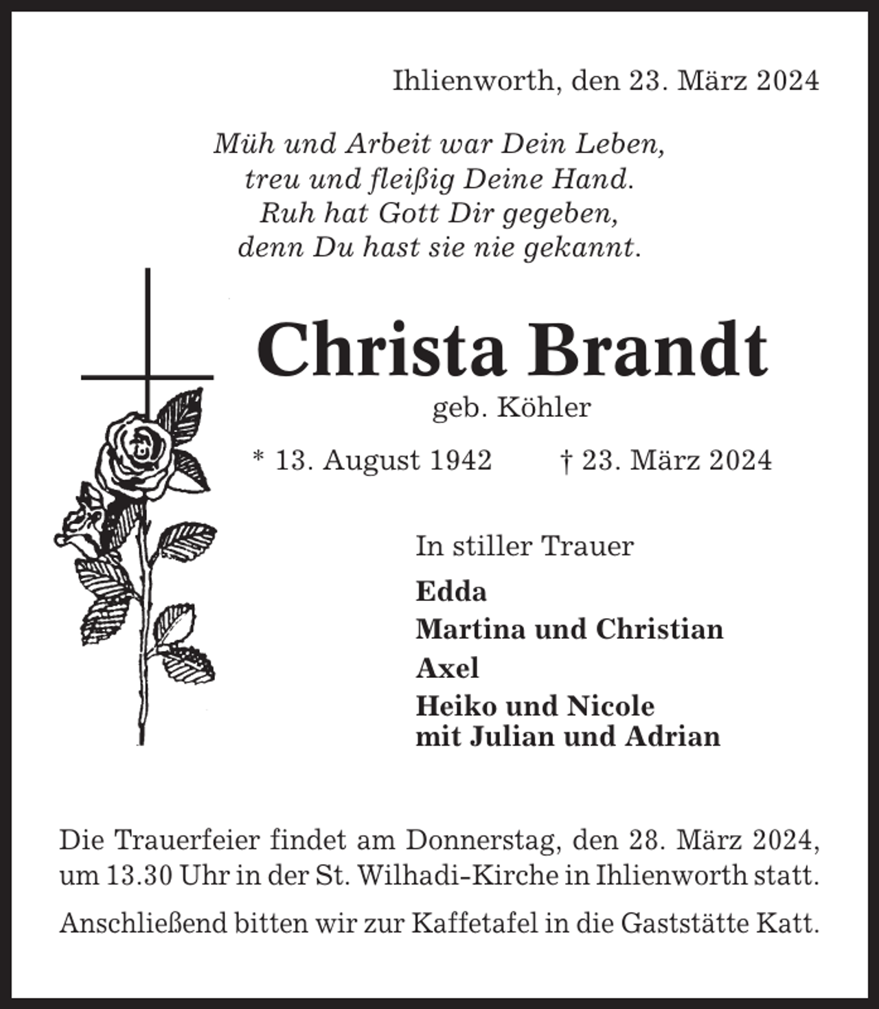 <p>Ihlienworth, den 23. März 2024<br />Müh und Arbeit war Dein Leben,<br />treu und fleißig Deine Hand.<br />Ruh hat Gott Dir gegeben,<br />denn Du hast sie nie gekannt.</p><p>Christa Brandt<br />geb. Köhler<br />* 13. August 1942</p><p>† 23. März 2024</p><p>In stiller Trauer<br />Edda<br />Martina und Christian<br />Axel<br />Heiko und Nicole<br />mit Julian und Adrian</p><p>Die Trauerfeier findet am Donnerstag, den 28. März 2024,<br />um 13.30 Uhr in der St. Wilhadi-Kirche in Ihlienworth statt.<br />Anschließend bitten wir zur Kaffetafel in die Gaststätte Katt.</p>