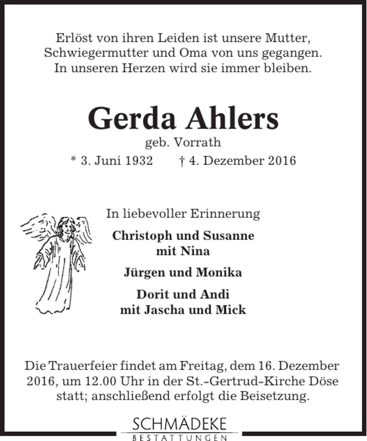 <p>Erlöst von ihren Leiden ist unsere Mutter,<br />Schwiegermutter und Oma von uns gegangen.<br />In unseren Herzen wird sie immer bleiben.</p><p>Gerda Ahlers<br />geb. Vorrath<br />* 3. Juni 1932<br />† 4. Dezember 2016</p><p>In liebevoller Erinnerung<br />Christoph und Susanne<br />mit Nina<br />Jürgen und Monika<br />Dorit und Andi<br />mit Jascha und Mick</p><p>Die Trauerfeier findet am Freitag, dem 16. Dezember<br />2016, um 12.00 Uhr in der St.-Gertrud-Kirche Döse<br />statt; anschließend erfolgt die Beisetzung.</p>