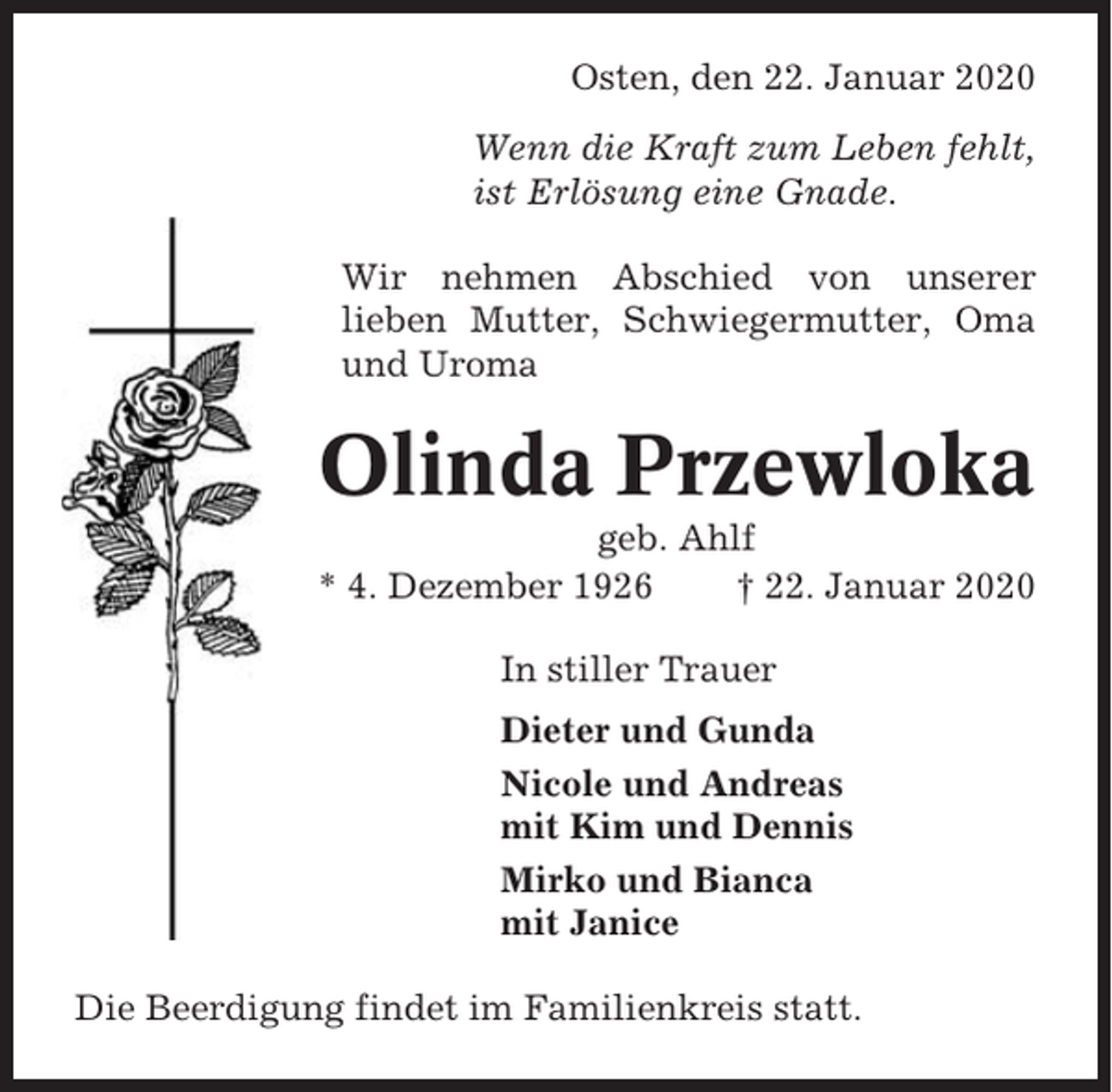 <p>Osten, den 22. Januar 2020<br />Wenn die Kraft zum Leben fehlt,<br />ist Erlösung eine Gnade.<br />Wir nehmen Abschied von unserer<br />lieben Mutter, Schwiegermutter, Oma<br />und Uroma</p><p>Olinda Przewloka<br />geb. Ahlf<br />* 4. Dezember 1926<br />† 22. Januar 2020<br />In stiller Trauer<br />Dieter und Gunda<br />Nicole und Andreas<br />mit Kim und Dennis<br />Mirko und Bianca<br />mit Janice<br />Die Beerdigung findet im Familienkreis statt.</p>