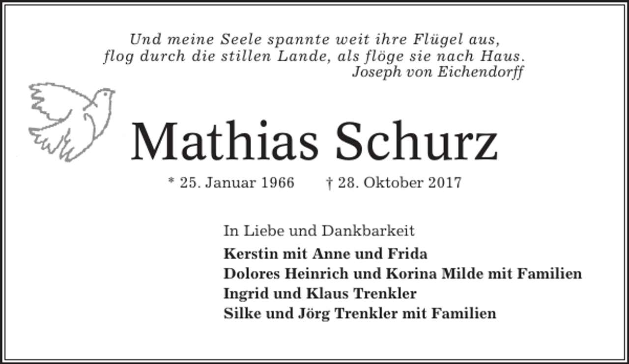 <p>Und meine Seele spannte weit ihre Flügel aus,<br />flog durch die stillen Lande, als flöge sie nach Haus.<br />Joseph von Eichendorff</p><p>Mathias Schurz<br />* 25. Januar 1966</p><p>† 28. Oktober 2017</p><p>In Liebe und Dankbarkeit<br />Kerstin mit Anne und Frida<br />Dolores Heinrich und Korina Milde mit Familien<br />Ingrid und Klaus Trenkler<br />Silke und Jörg Trenkler mit Familien</p>