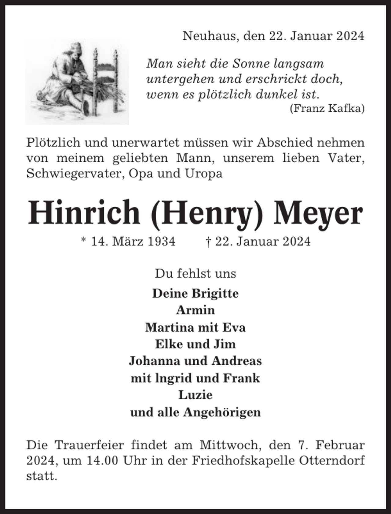 <p>Neuhaus, den 22. Januar 2024<br />Man sieht die Sonne langsam<br />untergehen und erschrickt doch,<br />wenn es plötzlich dunkel ist.<br />(Franz Kafka)</p><p>Plötzlich und unerwartet müssen wir Abschied nehmen<br />von meinem geliebten Mann, unserem lieben Vater,<br />Schwiegervater, Opa und Uropa</p><p>Hinrich (Henry) Meyer<br />* 14. März 1934</p><p>† 22. Januar 2024</p><p>Du fehlst uns<br />Deine Brigitte<br />Armin<br />Martina mit Eva<br />Elke und Jim<br />Johanna und Andreas<br />mit lngrid und Frank<br />Luzie<br />und alle Angehörigen<br />Die Trauerfeier findet am Mittwoch, den 7. Februar<br />2024, um 14.00 Uhr in der Friedhofskapelle Otterndorf<br />statt.</p>