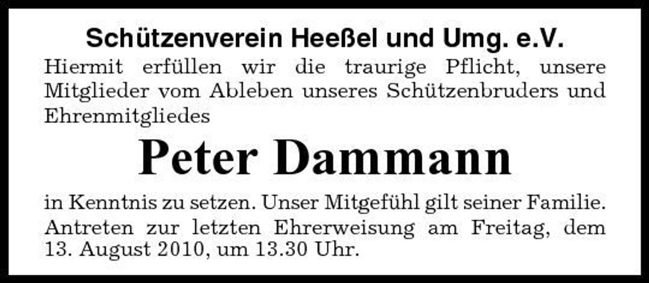 <p>Schützenverein Heeßel und Umg. e.V.<br />Hiermit erfüllen wir die traurige Pflicht, unsere Mitglieder vom Ableben unseres Schützenbruders und Ehrenmitgliedes</p><p>Peter Dammann<br />in Kenntnis zu setzen. Unser Mitgefühl gilt seiner Familie. Antreten zur letzten Ehrerweisung am Freitag, dem 13. August 2010, um 13.30 Uhr.</p>