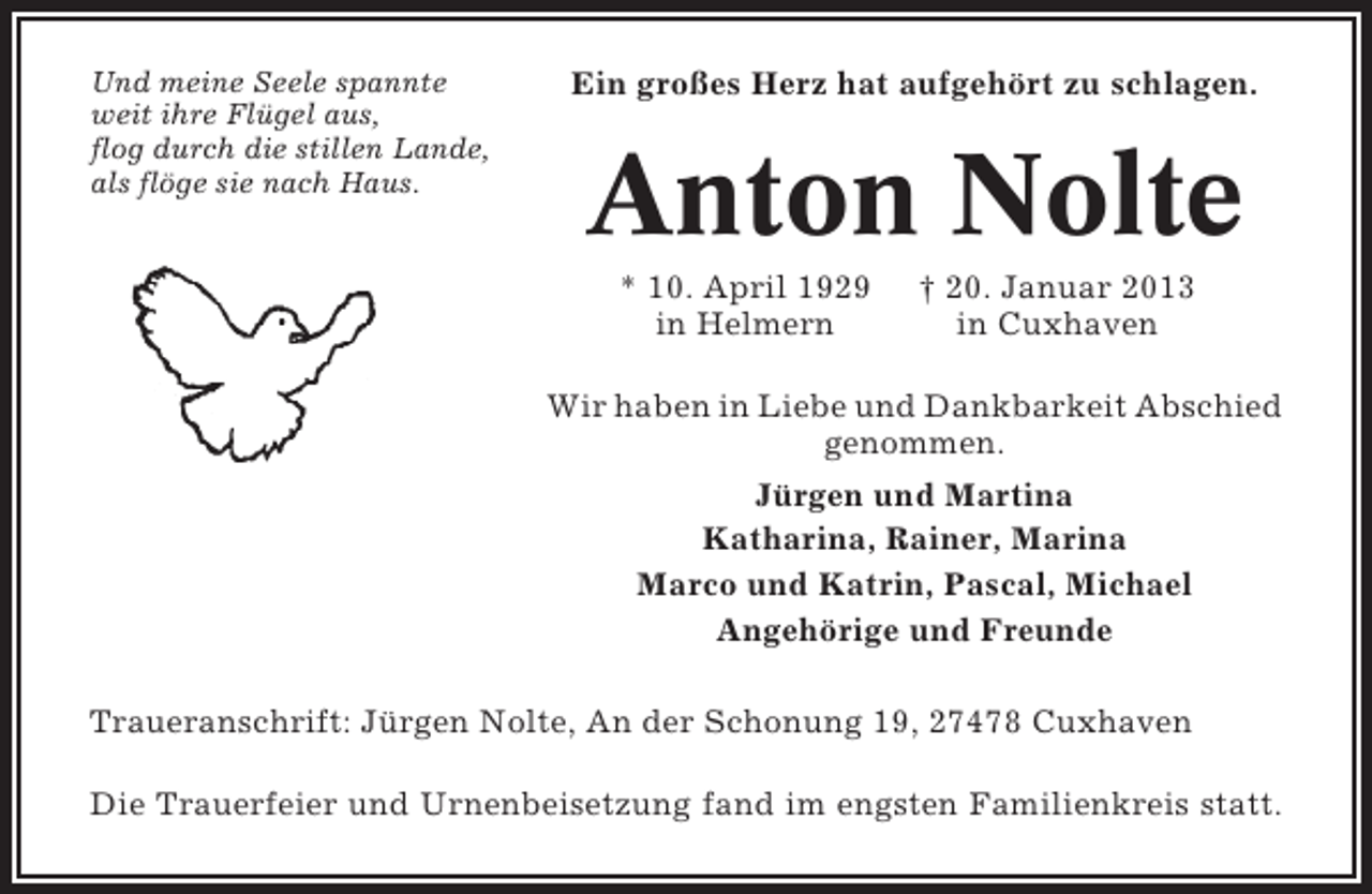 <p>Und meine Seele spannte<br />weit ihre Flügel aus,<br />flog durch die stillen Lande,<br />als flöge sie nach Haus.</p><p>Ein großes Herz hat aufgehört zu schlagen.</p><p>Anton Nolte<br />* 10. April 1929<br />in Helmern</p><p>† 20. Januar 2013<br />in Cuxhaven</p><p>Wir haben in Liebe und Dankbarkeit Abschied<br />genommen.<br />Jürgen und Martina<br />Katharina, Rainer, Marina<br />Marco und Katrin, Pascal, Michael<br />Angehörige und Freunde<br />Traueranschrift: Jürgen Nolte, An der Schonung 19, 27478 Cuxhaven<br />Die Trauerfeier und Urnenbeisetzung fand im engsten Familienkreis statt.</p>