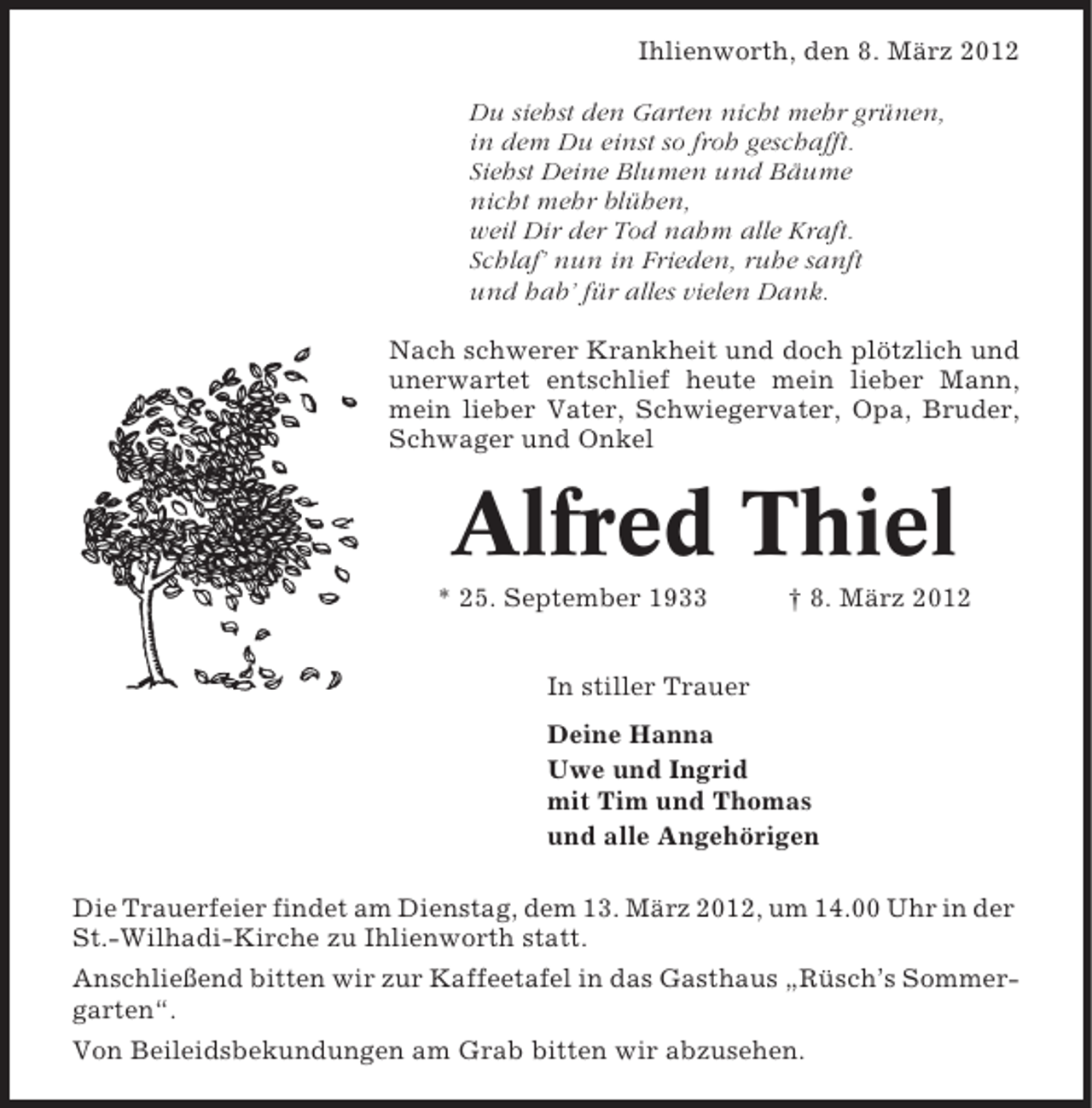 <p>Ihlienworth, den 8. März 2012<br />Du siehst den Garten nicht mehr grünen,<br />in dem Du einst so froh geschafft.<br />Siehst Deine Blumen und Bäume<br />nicht mehr blühen,<br />weil Dir der Tod nahm alle Kraft.<br />Schlaf’ nun in Frieden, ruhe sanft<br />und hab’ für alles vielen Dank.<br />Nach schwerer Krankheit und doch plötzlich und<br />unerwartet entschlief heute mein lieber Mann,<br />mein lieber Vater, Schwiegervater, Opa, Bruder,<br />Schwager und Onkel</p><p>Alfred Thiel<br />* 25. September 1933</p><p>† 8. März 2012</p><p>In stiller Trauer<br />Deine Hanna<br />Uwe und Ingrid<br />mit Tim und Thomas<br />und alle Angehörigen<br />Die Trauerfeier findet am Dienstag, dem 13. März 2012, um 14.00 Uhr in der<br />St.-Wilhadi-Kirche zu Ihlienworth statt.<br />Anschließend bitten wir zur Kaffeetafel in das Gasthaus „Rüsch’s Sommergarten“.<br />Von Beileidsbekundungen am Grab bitten wir abzusehen.</p>