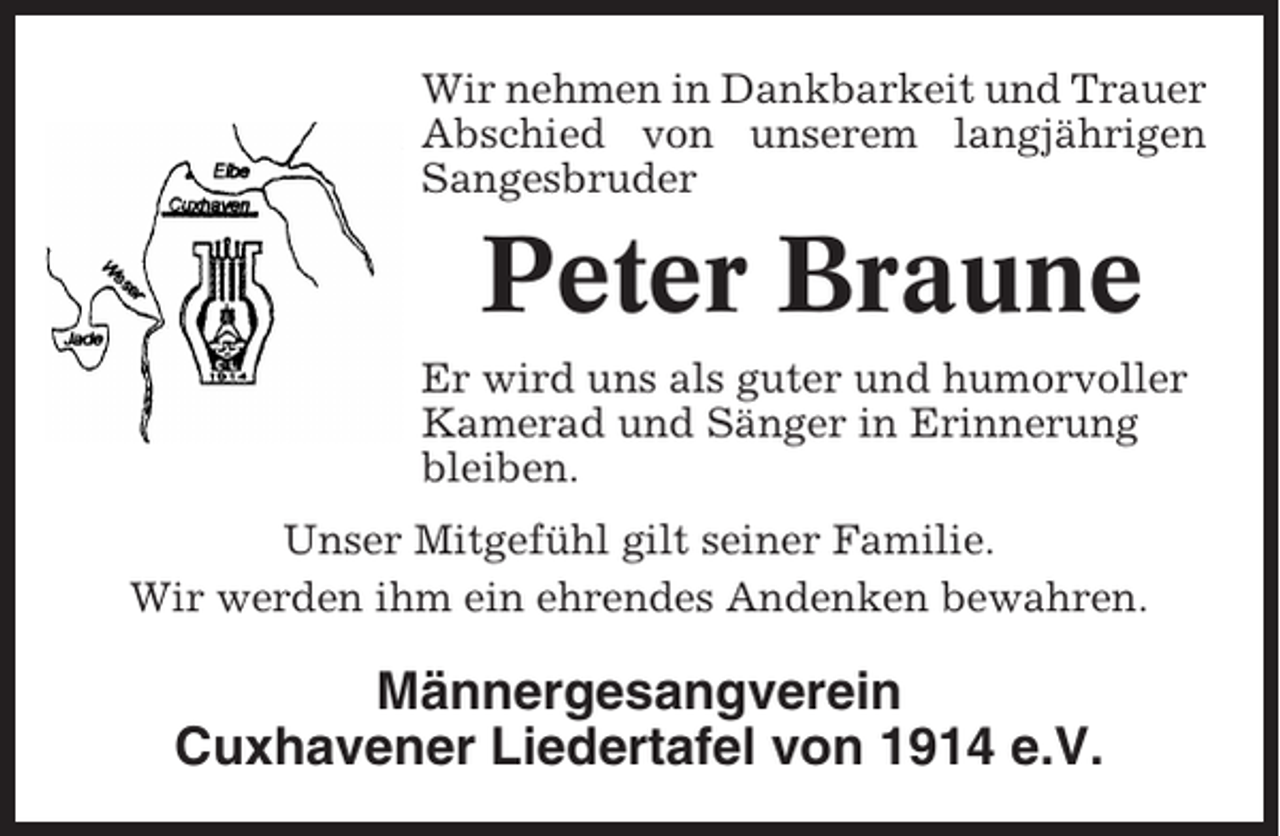 <p>Wir nehmen in Dankbarkeit und Trauer<br />Abschied von unserem langjährigen<br />Sangesbruder</p><p>Peter Braune<br />Er wird uns als guter und humorvoller<br />Kamerad und Sänger in Erinnerung<br />bleiben.<br />Unser Mitgefühl gilt seiner Familie.<br />Wir werden ihm ein ehrendes Andenken bewahren.</p><p>Männergesangverein<br />Cuxhavener Liedertafel von 1914 e.V.</p>