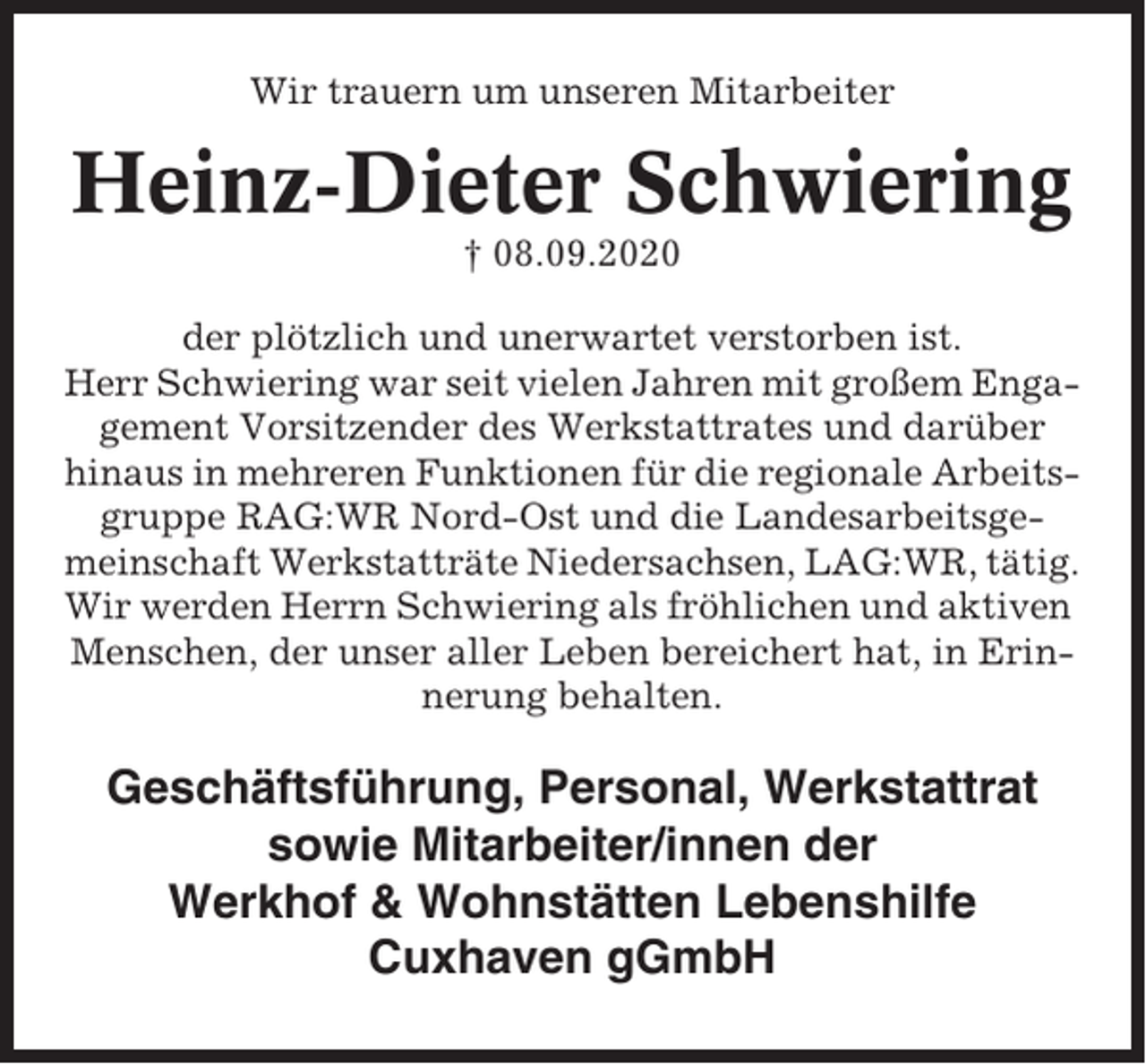 <p>Wir trauern um unseren Mitarbeiter</p><p>Heinz-Dieter Schwiering<br />† 08.09.2020<br />der plötzlich und unerwartet verstorben ist.<br />Herr Schwiering war seit vielen Jahren mit großem Engagement Vorsitzender des Werkstattrates und darüber<br />hinaus in mehreren Funktionen für die regionale Arbeitsgruppe RAG:WR Nord-Ost und die Landesarbeitsgemeinschaft Werkstatträte Niedersachsen, LAG:WR, tätig.<br />Wir werden Herrn Schwiering als fröhlichen und aktiven<br />Menschen, der unser aller Leben bereichert hat, in Erinnerung behalten.</p><p>Geschäftsführung, Personal, Werkstattrat<br />sowie Mitarbeiter/innen der<br />Werkhof &amp; Wohnstätten Lebenshilfe<br />Cuxhaven gGmbH</p>