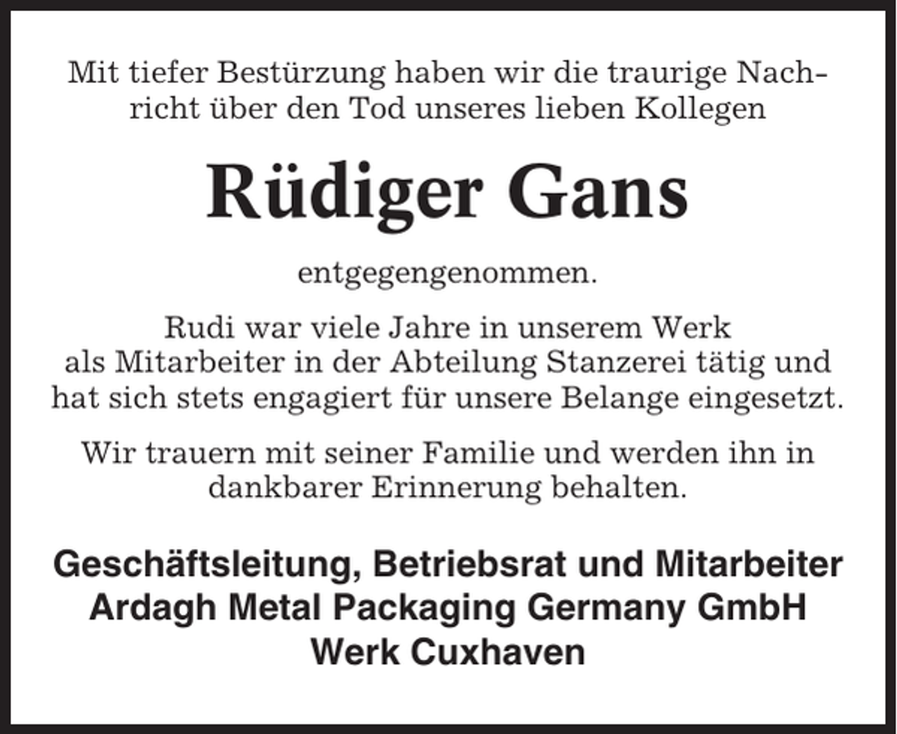 <p>Mit tiefer Bestürzung haben wir die traurige Nachricht über den Tod unseres lieben Kollegen</p><p>Rüdiger Gans<br />entgegengenommen.<br />Rudi war viele Jahre in unserem Werk<br />als Mitarbeiter in der Abteilung Stanzerei tätig und<br />hat sich stets engagiert für unsere Belange eingesetzt.<br />Wir trauern mit seiner Familie und werden ihn in<br />dankbarer Erinnerung behalten.</p><p>Geschäftsleitung, Betriebsrat und Mitarbeiter<br />Ardagh Metal Packaging Germany GmbH<br />Werk Cuxhaven</p>