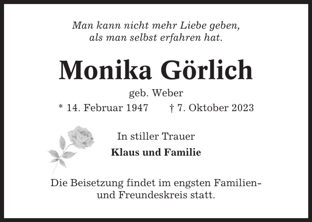 <p>Man kann nicht mehr Liebe geben,<br />als man selbst erfahren hat.</p><p>Monika Görlich<br />geb. Weber<br />* 14. Februar 1947<br />† 7. Oktober 2023<br />In stiller Trauer<br />Klaus und Familie<br />Die Beisetzung findet im engsten Familienund Freundeskreis statt.</p>