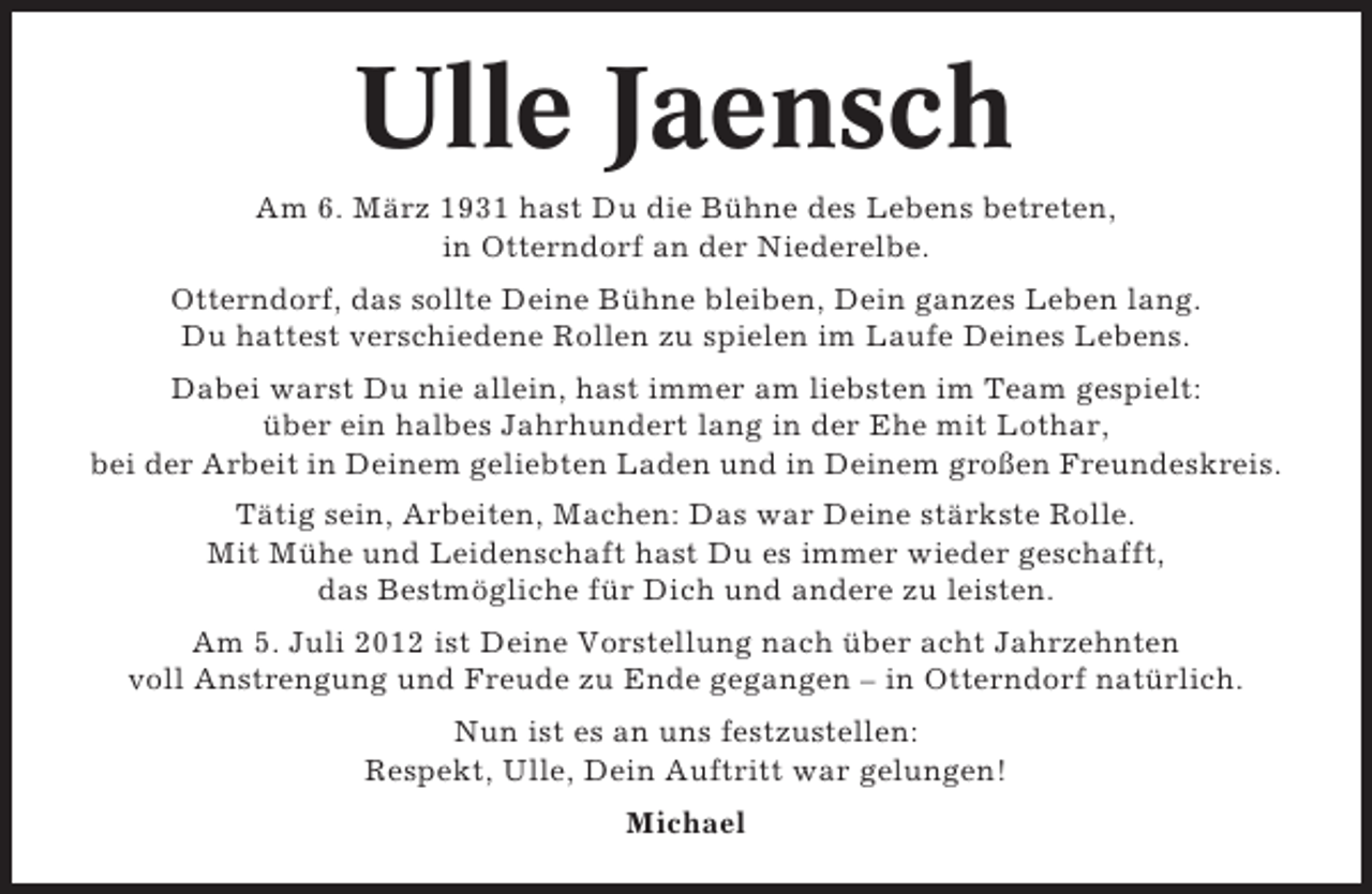 <p>Ulle Jaensch<br />Am 6. März 1931 hast Du die Bühne des Lebens betreten,<br />in Otterndorf an der Niederelbe.<br />Otterndorf, das sollte Deine Bühne bleiben, Dein ganzes Leben lang.<br />Du hattest verschiedene Rollen zu spielen im Laufe Deines Lebens.<br />Dabei warst Du nie allein, hast immer am liebsten im Team gespielt:<br />über ein halbes Jahrhundert lang in der Ehe mit Lothar,<br />bei der Arbeit in Deinem geliebten Laden und in Deinem großen Freundeskreis.<br />Tätig sein, Arbeiten, Machen: Das war Deine stärkste Rolle.<br />Mit Mühe und Leidenschaft hast Du es immer wieder geschafft,<br />das Bestmögliche für Dich und andere zu leisten.<br />Am 5. Juli 2012 ist Deine Vorstellung nach über acht Jahrzehnten<br />voll Anstrengung und Freude zu Ende gegangen – in Otterndorf natürlich.<br />Nun ist es an uns festzustellen:<br />Respekt, Ulle, Dein Auftritt war gelungen!<br />Michael</p>