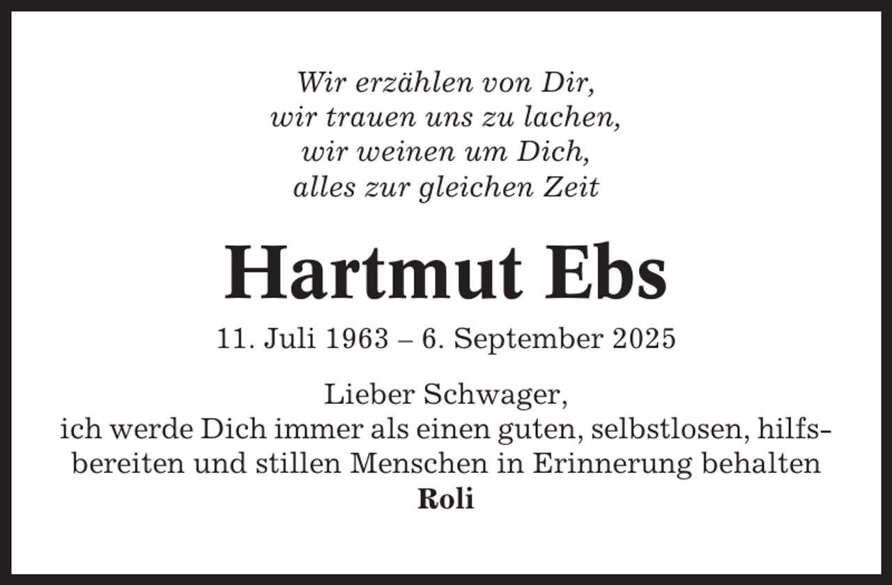 <p>Wir erzählen von Dir,<br />wir trauen uns zu lachen,<br />wir weinen um Dich,<br />alles zur gleichen Zeit</p><p>Hartmut Ebs<br />11. Juli 1963 – 6. September 2025<br />Lieber Schwager,<br />ich werde Dich immer als einen guten, selbstlosen, hilfsbereiten und stillen Menschen in Erinnerung behalten<br />Roli</p>