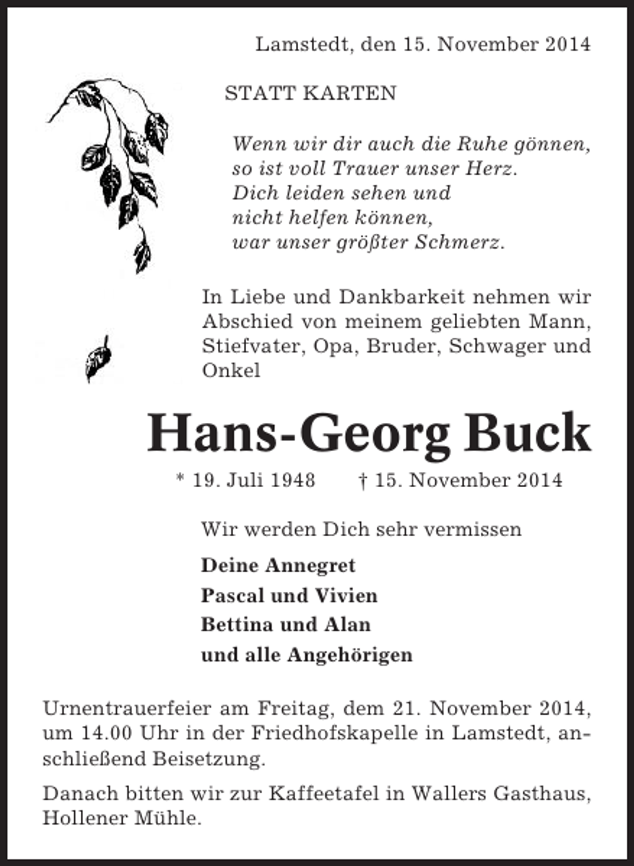 <p>Lamstedt, den 15. November 2014<br />STATT KARTEN<br />Wenn wir dir auch die Ruhe gönnen,<br />so ist voll Trauer unser Herz.<br />Dich leiden sehen und<br />nicht helfen können,<br />war unser größter Schmerz.<br />In Liebe und Dankbarkeit nehmen wir<br />Abschied von meinem geliebten Mann,<br />Stiefvater, Opa, Bruder, Schwager und<br />Onkel</p><p>Hans-Georg Buck<br />* 19. Juli 1948</p><p>† 15. November 2014</p><p>Wir werden Dich sehr vermissen<br />Deine Annegret<br />Pascal und Vivien<br />Bettina und Alan<br />und alle Angehörigen<br />Urnentrauerfeier am Freitag, dem 21. November 2014,<br />um 14.00 Uhr in der Friedhofskapelle in Lamstedt, anschließend Beisetzung.<br />Danach bitten wir zur Kaffeetafel in Wallers Gasthaus,<br />Hollener Mühle.</p>