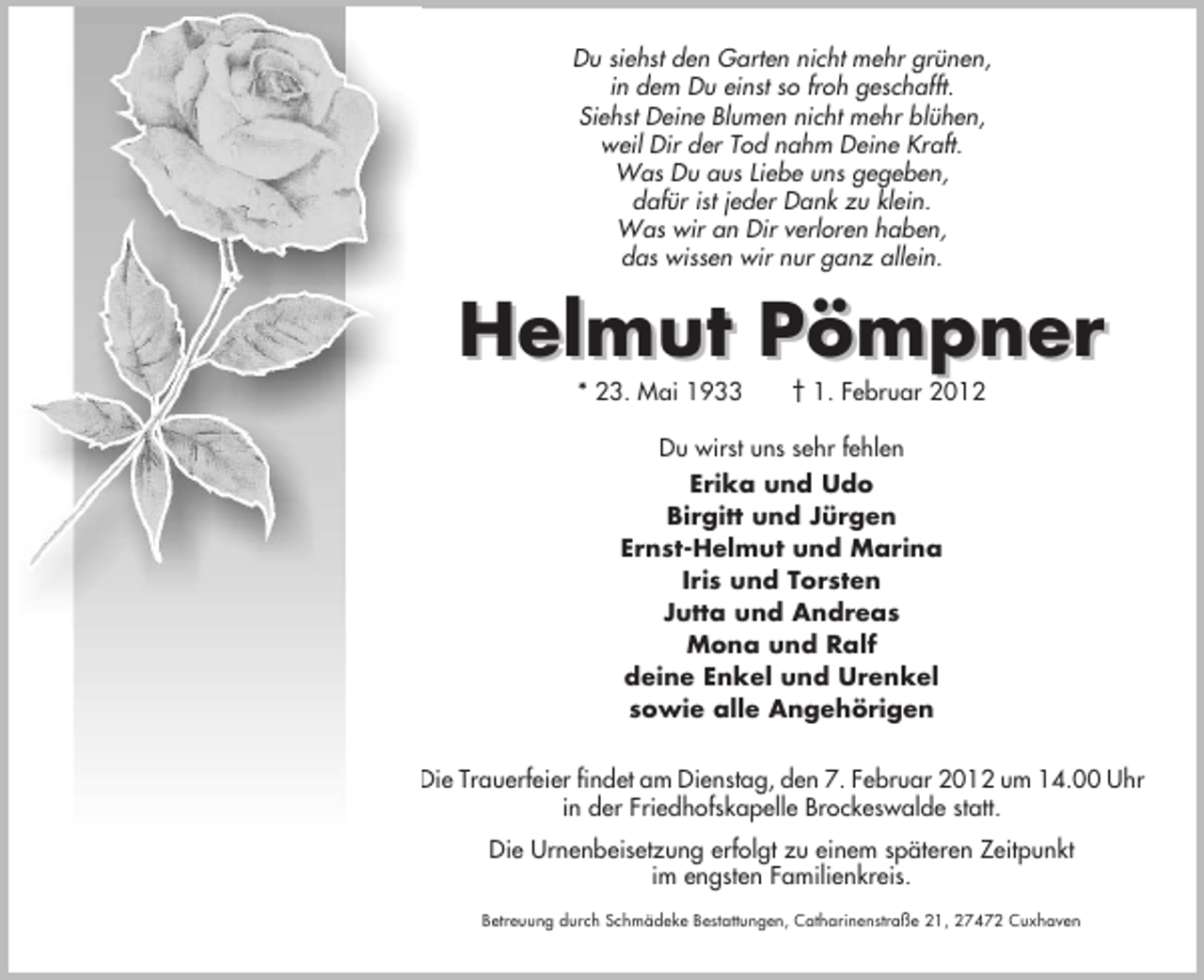 <p>Du siehst den Garten nicht mehr grünen,<br />in dem Du einst so froh geschafft.<br />Siehst Deine Blumen nicht mehr blühen,<br />weil Dir der Tod nahm Deine Kraft.<br />Was Du aus Liebe uns gegeben,<br />dafür ist jeder Dank zu klein.<br />Was wir an Dir verloren haben,<br />das wissen wir nur ganz allein.</p><p>Helmut Pömpner<br />* 23. Mai 1933</p><p>† 1. Februar 2012</p><p>Du wirst uns sehr fehlen<br />Erika und Udo<br />Birgitt und Jürgen<br />Ernst-Helmut und Marina<br />Iris und Torsten<br />Jutta und Andreas<br />Mona und Ralf<br />deine Enkel und Urenkel<br />sowie alle Angehörigen<br />Die Trauerfeier findet am Dienstag, den 7. Februar 2012 um 14.00 Uhr<br />in der Friedhofskapelle Brockeswalde statt.<br />Die Urnenbeisetzung erfolgt zu einem späteren Zeitpunkt<br />im engsten Familienkreis.<br />Betreuung durch Schmädeke Bestattungen, Catharinenstraße 21, 27472 Cuxhaven</p>