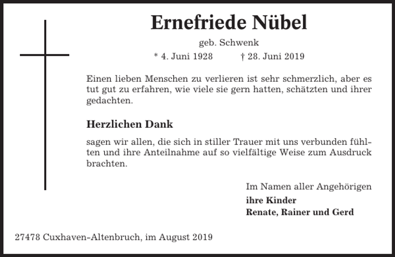 <p>Ernefriede Nübel<br />geb. Schwenk<br />* 4. Juni 1928</p><p>† 28. Juni 2019</p><p>Einen lieben Menschen zu verlieren ist sehr schmerzlich, aber es<br />tut gut zu erfahren, wie viele sie gern hatten, schätzten und ihrer<br />gedachten.</p><p>Herzlichen Dank<br />sagen wir allen, die sich in stiller Trauer mit uns verbunden fühlten und ihre Anteilnahme auf so vielfältige Weise zum Ausdruck<br />brachten.<br />Im Namen aller Angehörigen<br />ihre Kinder<br />Renate, Rainer und Gerd<br />27478 Cuxhaven-Altenbruch, im August 2019</p>