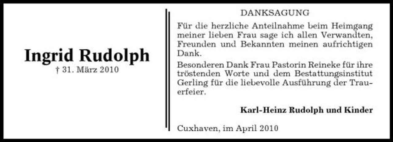 <p>DANKSAGUNG Für die herzliche Anteilnahme beim Heimgang meiner lieben Frau sage ich allen Verwandten, Freunden und Bekannten meinen aufrichtigen Dank. Besonderen Dank Frau Pastorin Reineke für ihre tröstenden Worte und dem Bestattungsinstitut Gerling für die liebevolle Ausführung der Trauerfeier. Karl-Heinz Rudolph und Kinder Cuxhaven, im April 2010</p><p>Ingrid Rudolph<br />† 31. März 2010</p>