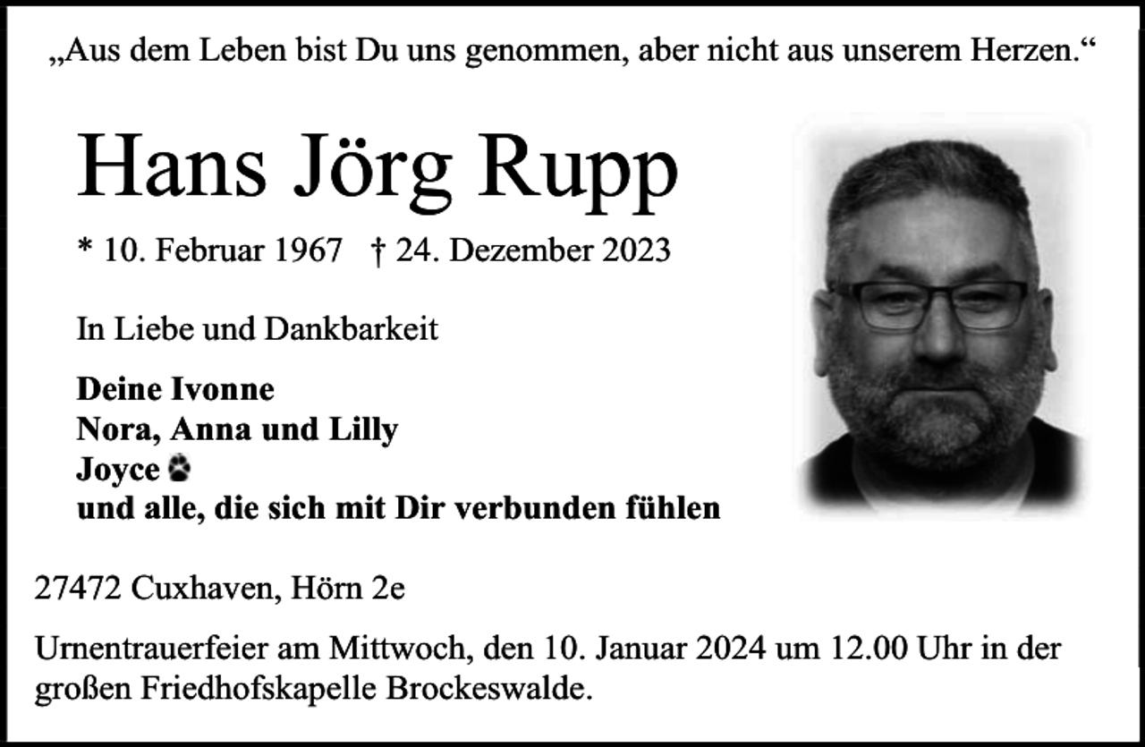 <p>„Aus dem Leben bist Du uns genommen, aber nicht aus unserem Herzen.“</p><p>Hans Jörg Rupp<br />* 10. Februar 1967 † 24. Dezember 2023<br />In Liebe und Dankbarkeit<br />Deine Ivonne<br />Nora, Anna und Lilly<br />Joyce<br />und alle, die sich mit Dir verbunden fühlen<br />27472 Cuxhaven, Hörn 2e<br />Urnentrauerfeier am Mittwoch, den 10. Januar 2024 um 12.00 Uhr in der<br />großen Friedhofskapelle Brockeswalde.</p>