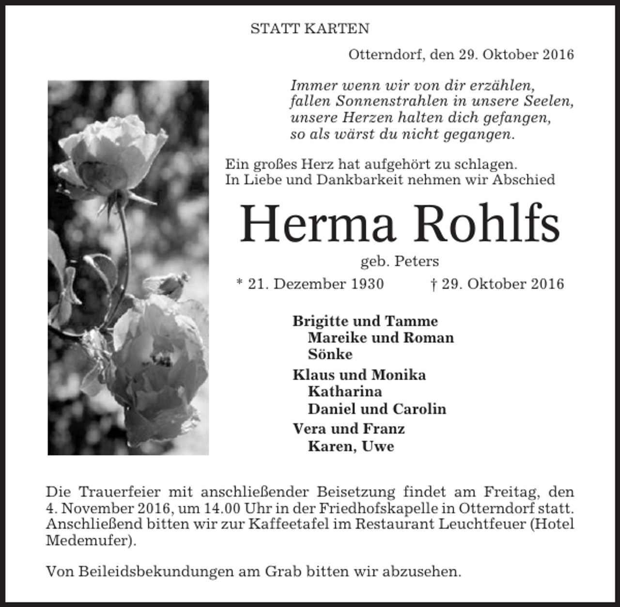 <p>STATT KARTEN<br />Otterndorf, den 29. Oktober 2016</p><p>Immer wenn wir von dir erzählen,<br />fallen Sonnenstrahlen in unsere Seelen,<br />unsere Herzen halten dich gefangen,<br />so als wärst du nicht gegangen.<br />Ein großes Herz hat aufgehört zu schlagen.<br />In Liebe und Dankbarkeit nehmen wir Abschied</p><p>Herma Rohlfs<br />geb. Peters<br />* 21. Dezember 1930<br />† 29. Oktober 2016<br />Brigitte und Tamme<br />Mareike und Roman<br />Sönke<br />Klaus und Monika<br />Katharina<br />Daniel und Carolin<br />Vera und Franz<br />Karen, Uwe<br />Die Trauerfeier mit anschließender Beisetzung findet am Freitag, den<br />4. November 2016, um 14.00 Uhr in der Friedhofskapelle in Otterndorf statt.<br />Anschließend bitten wir zur Kaffeetafel im Restaurant Leuchtfeuer (Hotel<br />Medemufer).<br />Von Beileidsbekundungen am Grab bitten wir abzusehen.</p>
