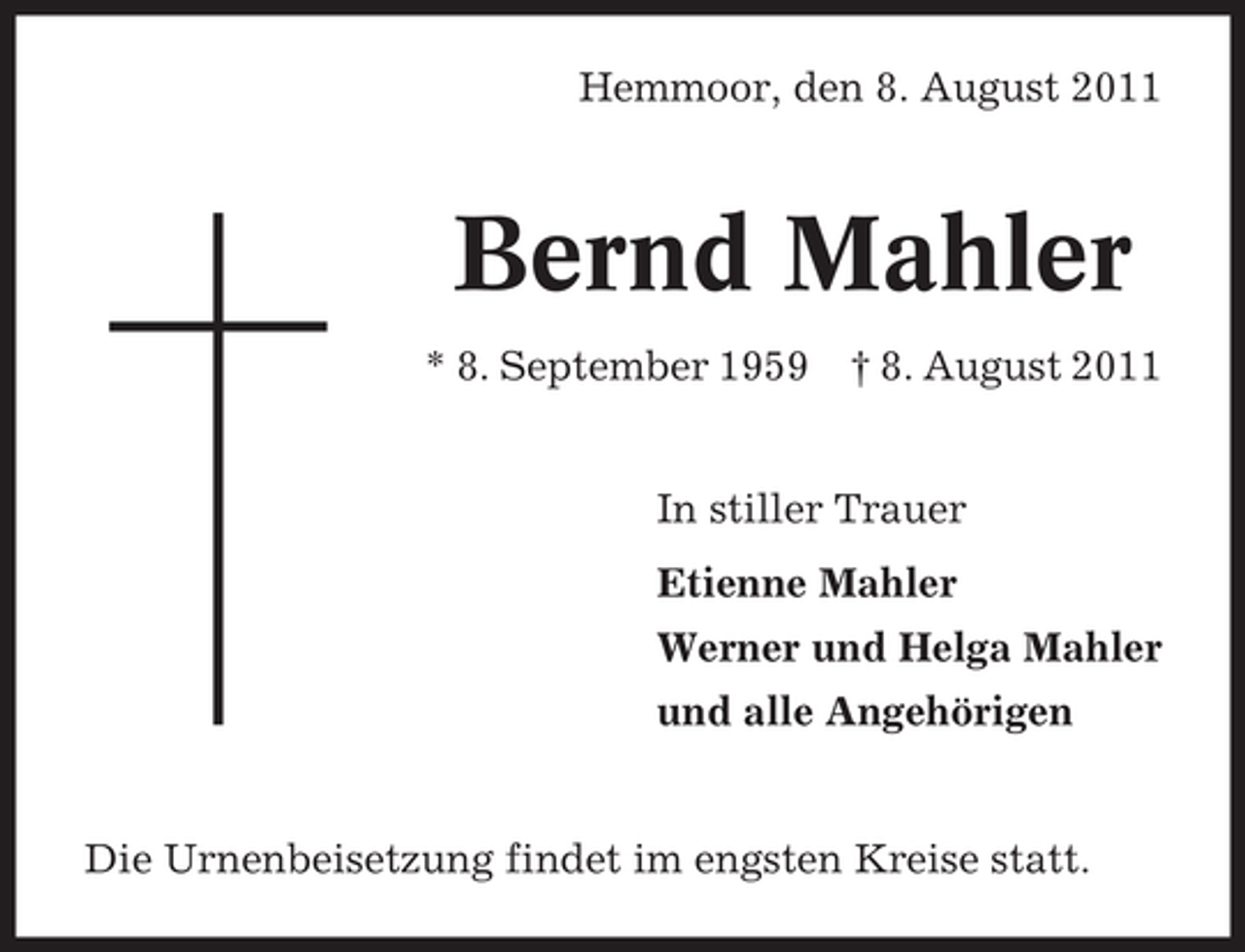 <p>Hemmoor, den 8. August 2011</p><p>Bernd Mahler<br />* 8. September 1959</p><p>† 8. August 2011</p><p>In stiller Trauer<br />Etienne Mahler<br />Werner und Helga Mahler<br />und alle Angehörigen</p><p>Die Urnenbeisetzung findet im engsten Kreise statt.</p>