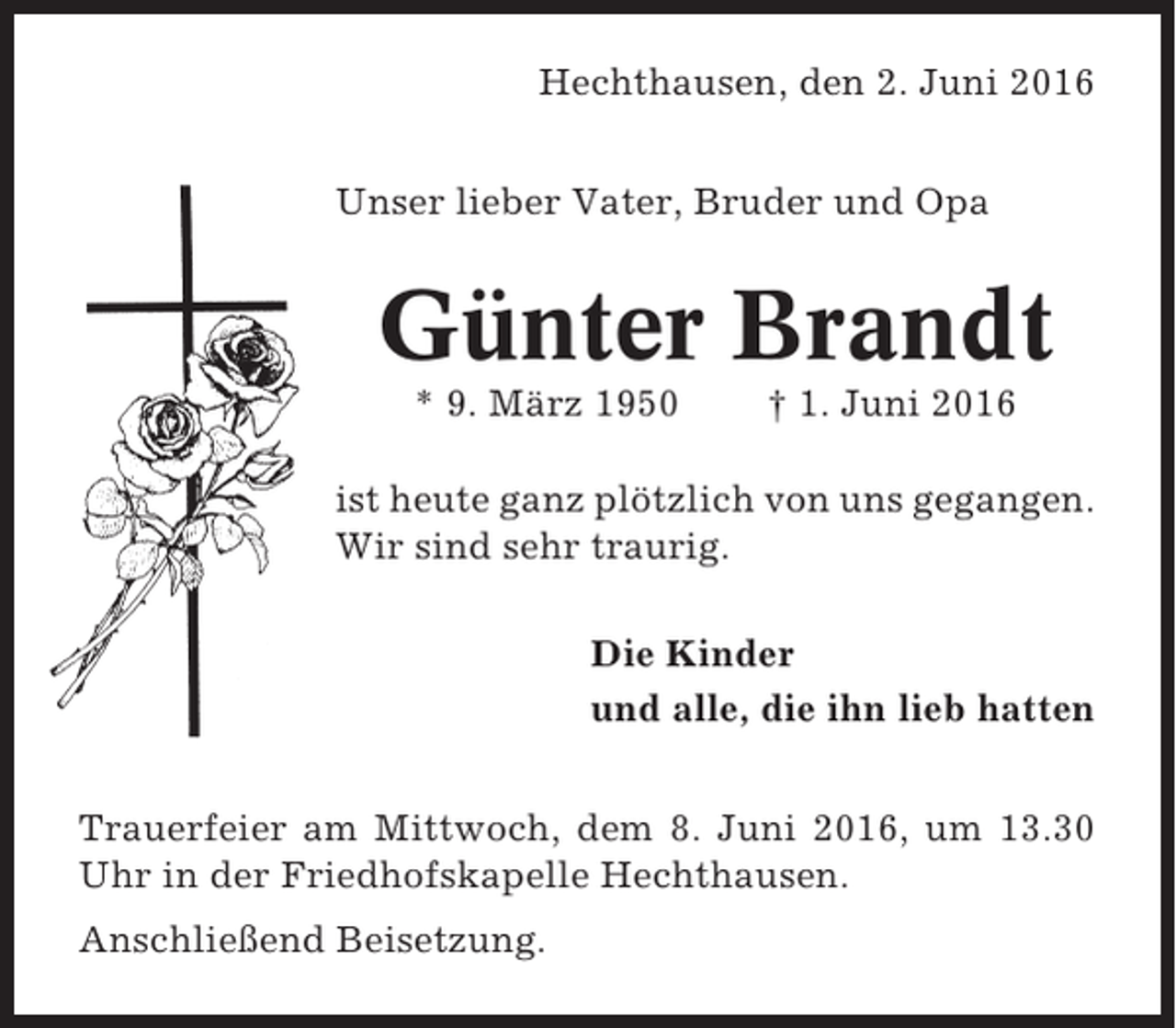 <p>Hechthausen, den 2. Juni 2016<br />Unser lieber Vater, Bruder und Opa</p><p>Günter Brandt<br />* 9. März 1950</p><p>† 1. Juni 2016</p><p>ist heute ganz plötzlich von uns gegangen.<br />Wir sind sehr traurig.<br />Die Kinder<br />und alle, die ihn lieb hatten<br />Trauerfeier am Mittwoch, dem 8. Juni 2016, um 13.30<br />Uhr in der Friedhofskapelle Hechthausen.<br />Anschließend Beisetzung.</p>