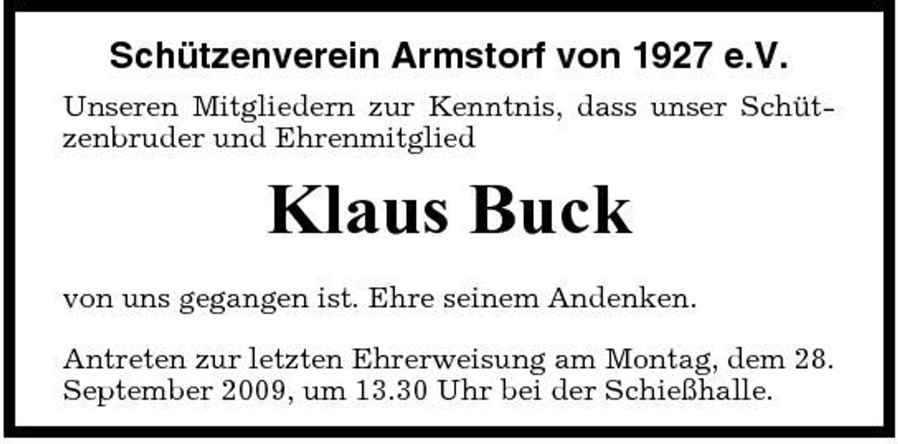 <p>Schützenverein Armstorf von 1927 e.V.<br />Unseren Mitgliedern zur Kenntnis, dass unser Schützenbruder und Ehrenmitglied</p><p>Klaus Buck<br />von uns gegangen ist. Ehre seinem Andenken. Antreten zur letzten Ehrerweisung am Montag, dem 28. September 2009, um 13.30 Uhr bei der Schießhalle.</p>