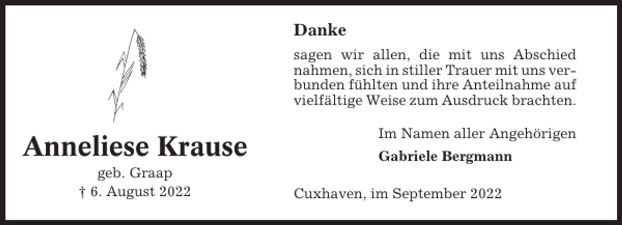 <p>Danke<br />sagen wir allen, die mit uns Abschied<br />nahmen, sich in stiller Trauer mit uns verbunden fühlten und ihre Anteilnahme auf<br />vielfältige Weise zum Ausdruck brachten.</p><p>Anneliese Krause<br />geb. Graap<br />† 6. August 2022</p><p>Im Namen aller Angehörigen<br />Gabriele Bergmann<br />Cuxhaven, im September 2022</p>