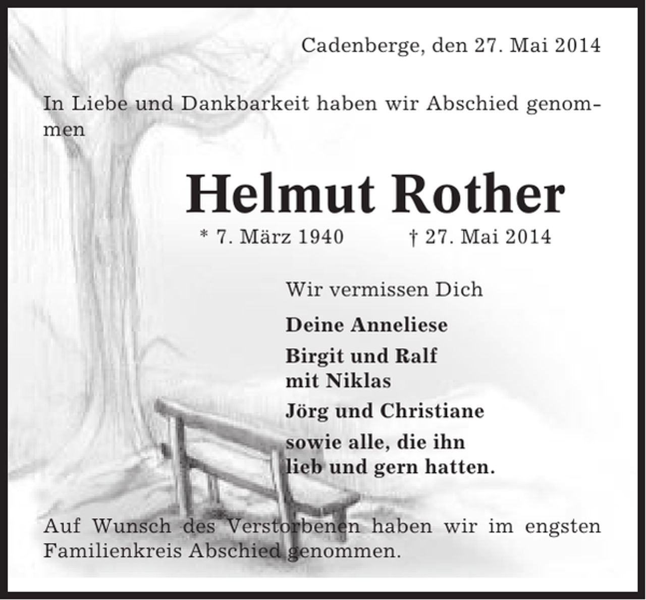 <p>Cadenberge, den 27. Mai 2014<br />In Liebe und Dankbarkeit haben wir Abschied genommen</p><p>Helmut Rother<br />* 7. März 1940</p><p>† 27. Mai 2014</p><p>Wir vermissen Dich<br />Deine Anneliese<br />Birgit und Ralf<br />mit Niklas<br />Jörg und Christiane<br />sowie alle, die ihn<br />lieb und gern hatten.<br />Auf Wunsch des Verstorbenen haben wir im engsten<br />Familienkreis Abschied genommen.</p>