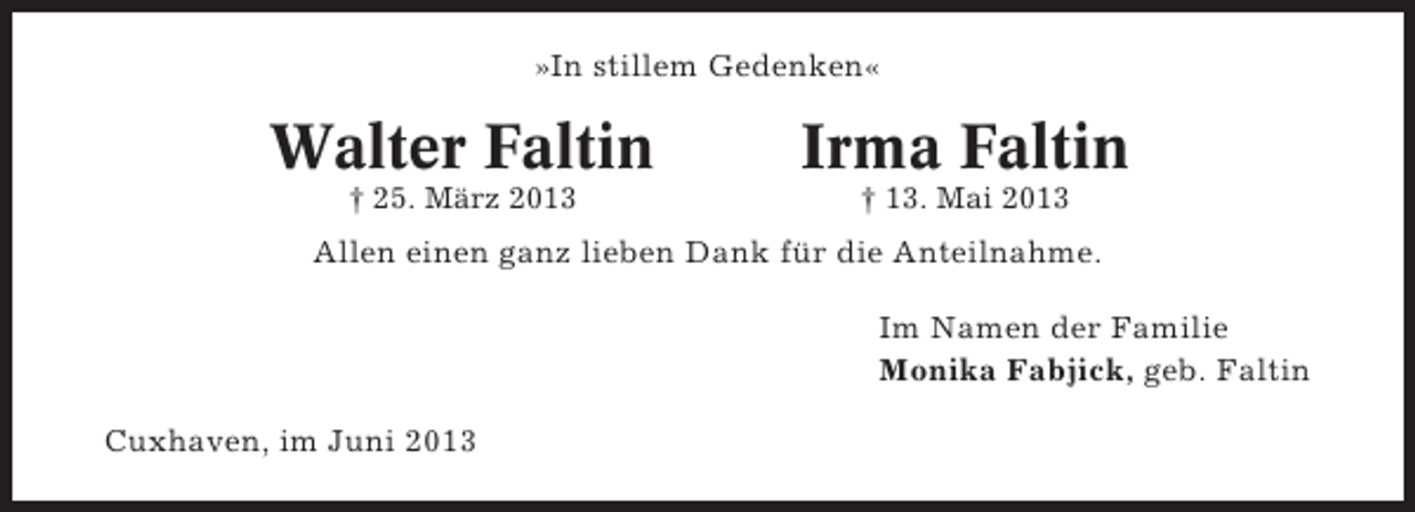 <p>»In stillem Gedenken«</p><p>Walter Faltin</p><p>Irma Faltin</p><p>† 25. März 2013</p><p>† 13. Mai 2013</p><p>Allen einen ganz lieben Dank für die Anteilnahme.<br />Im Namen der Familie<br />Monika Fabjick, geb. Faltin<br />Cuxhaven, im Juni 2013</p>
