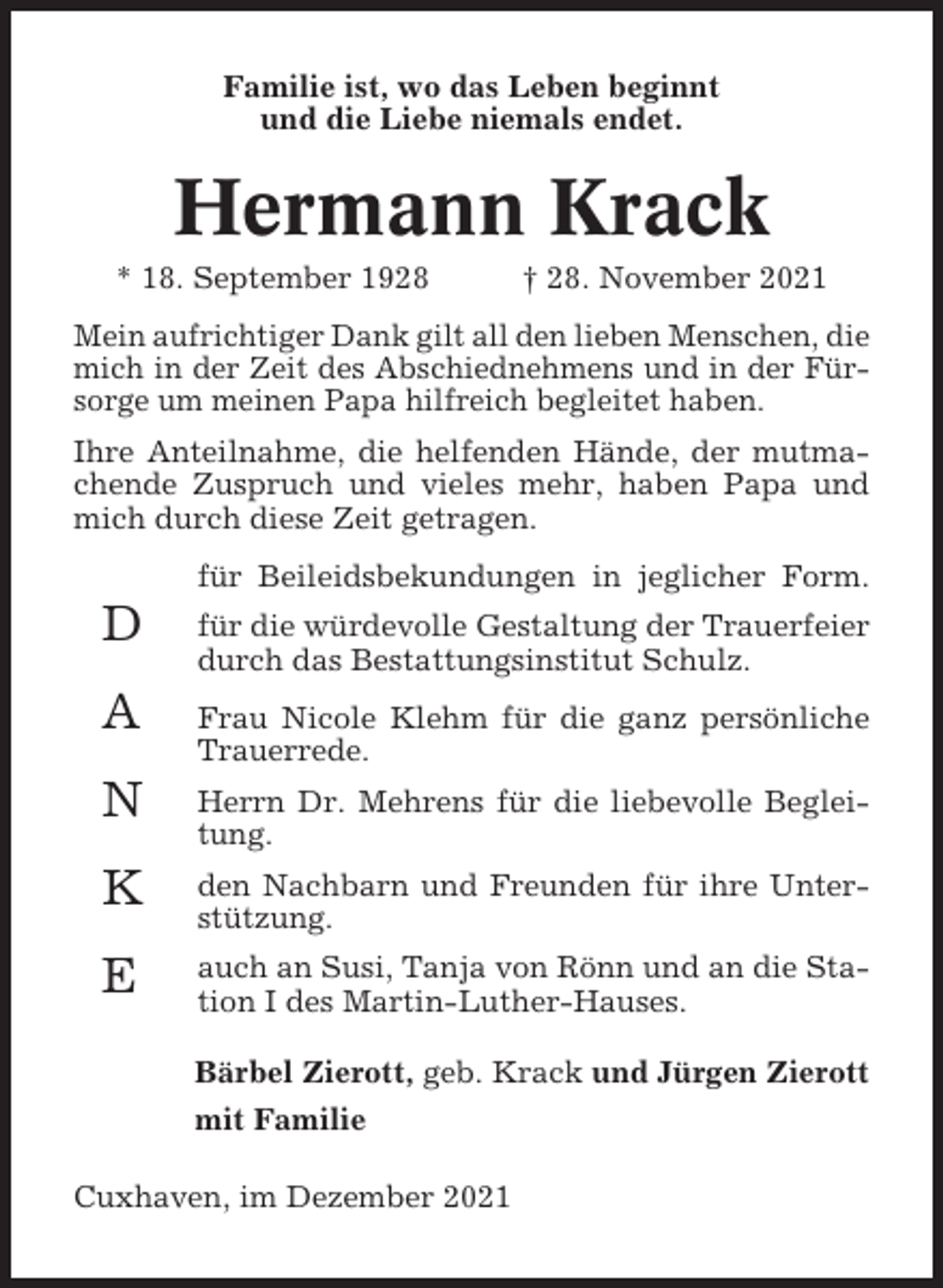 <p>Familie ist, wo das Leben beginnt<br />und die Liebe niemals endet.</p><p>Hermann Krack<br />* 18. September 1928</p><p>† 28. November 2021</p><p>Mein aufrichtiger Dank gilt all den lieben Menschen, die<br />mich in der Zeit des Abschiednehmens und in der Fürsorge um meinen Papa hilfreich begleitet haben.<br />Ihre Anteilnahme, die helfenden Hände, der mutmachende Zuspruch und vieles mehr, haben Papa und<br />mich durch diese Zeit getragen.<br />für Beileidsbekundungen in jeglicher Form.</p><p>D</p><p>für die würdevolle Gestaltung der Trauerfeier<br />durch das Bestattungsinstitut Schulz.</p><p>A</p><p>Frau Nicole Klehm für die ganz persönliche<br />Trauerrede.</p><p>N</p><p>Herrn Dr. Mehrens für die liebevolle Begleitung.</p><p>K</p><p>den Nachbarn und Freunden für ihre Unterstützung.</p><p>E</p><p>auch an Susi, Tanja von Rönn und an die Station I des Martin-Luther-Hauses.<br />Bärbel Zierott, geb. Krack und Jürgen Zierott<br />mit Familie</p><p>Cuxhaven, im Dezember 2021</p>